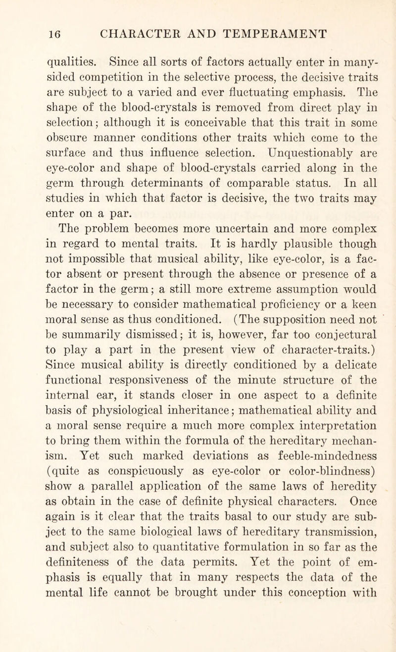 qualities. Since all sorts of factors actually enter in many- sided competition in the selective process, the decisive traits are subject to a varied and ever fluctuating emphasis. The shape of the blood-crystals is removed from direct play in selection; although it is conceivable that this trait in some obscure manner conditions other traits which come to the surface and thus influence selection. Unquestionably are eye-color and shape of blood-crystals carried along in the germ through determinants of comparable status. In all studies in which that factor is decisive, the two traits may enter on a par. The problem becomes more uncertain and more complex in regard to mental traits. It is hardly plausible though not impossible that musical ability, like eye-color, is a fac¬ tor absent or present through the absence or presence of a factor in the germ; a still more extreme assumption would be necessary to consider mathematical proficiency or a keen moral sense as thus conditioned. (The supposition need not be summarily dismissed; it is, however, far too conjectural to play a part in the present view of character-traits.) Since musical ability is directly conditioned by a delicate functional responsiveness of the minute structure of the internal ear, it stands closer in one aspect to a definite basis of physiological inheritance; mathematical ability and a moral sense require a much more complex interpretation to bring them within the formula of the hereditary mechan¬ ism. Yet such marked deviations as feeble-mindedness (quite as conspicuously as eye-color or color-blindness) show a parallel application of the same laws of heredity as obtain in the case of definite physical characters. Once again is it clear that the traits basal to our study are sub¬ ject to the same biological laws of hereditary transmission, and subject also to quantitative formulation in so far as the definiteness of the data permits. Yet the point of em¬ phasis is equally that in many respects the data of the mental life cannot be brought under this conception with