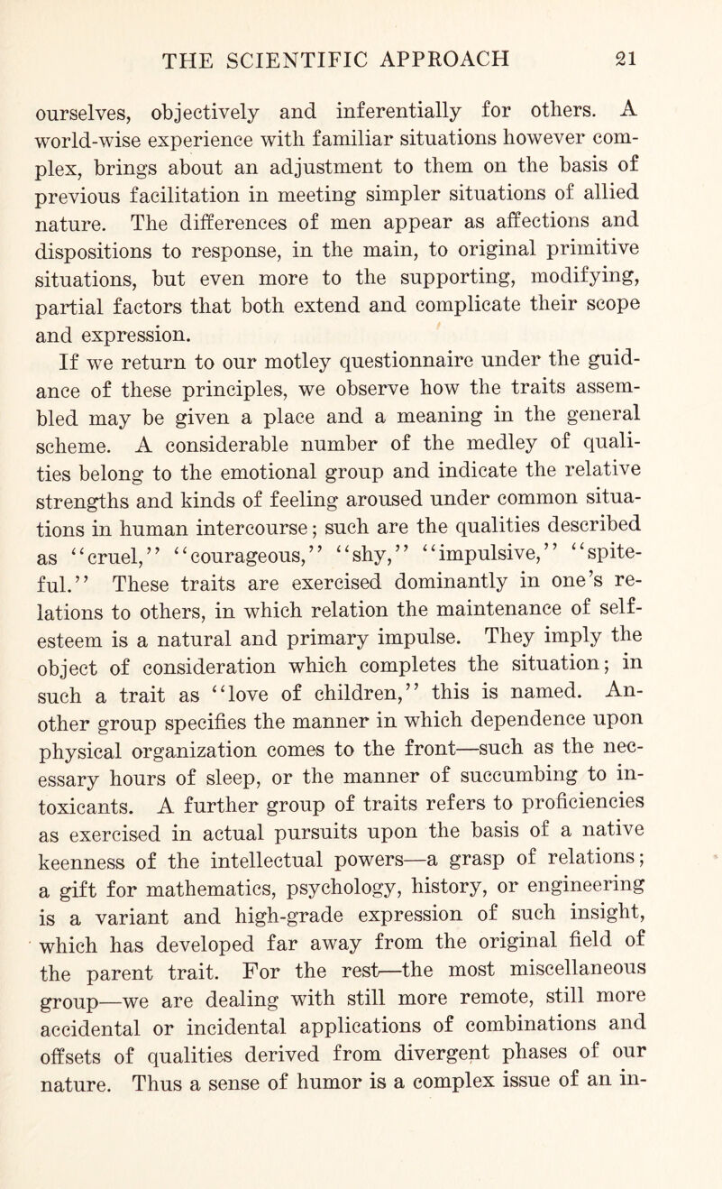 ourselves, objectively and inferentially for others. A world-wise experience with familiar situations however com¬ plex, brings about an adjustment to them on the basis of previous facilitation in meeting simpler situations of allied nature. The differences of men appear as affections and dispositions to response, in the main, to original primitive situations, but even more to the supporting, modifying, partial factors that both extend and complicate their scope and expression. If we return to our motley questionnaire under the guid¬ ance of these principles, we observe how the traits assem¬ bled may be given a place and a meaning in the general scheme. A considerable number of the medley of quali¬ ties belong to the emotional group and indicate the relative strengths and kinds of feeling aroused under common situa¬ tions in human intercourse; such are the qualities described as “cruel,” “courageous,” “shy,” “impulsive,” “spite¬ ful.” These traits are exercised dominantly in one’s re¬ lations to others, in which relation the maintenance of self¬ esteem is a natural and primary impulse. They imply the object of consideration which completes the situation; in such a trait as “love of children,” this is named. An¬ other group specifies the manner in which dependence upon physical organization comes to the front—such as the nec¬ essary hours of sleep, or the manner of succumbing to in¬ toxicants. A further group of traits refers to proficiencies as exercised in actual pursuits upon the basis of a native keenness of the intellectual powers—a grasp of relations; a gift for mathematics, psychology, history, or engineering is a variant and high-grade expression of such insight, which has developed far away from the original field of the parent trait. For the rest—the most miscellaneous group—we are dealing with still more remote, still more accidental or incidental applications of combinations and offsets of qualities derived from divergent phases of our nature. Thus a sense of humor is a complex issue of an in-