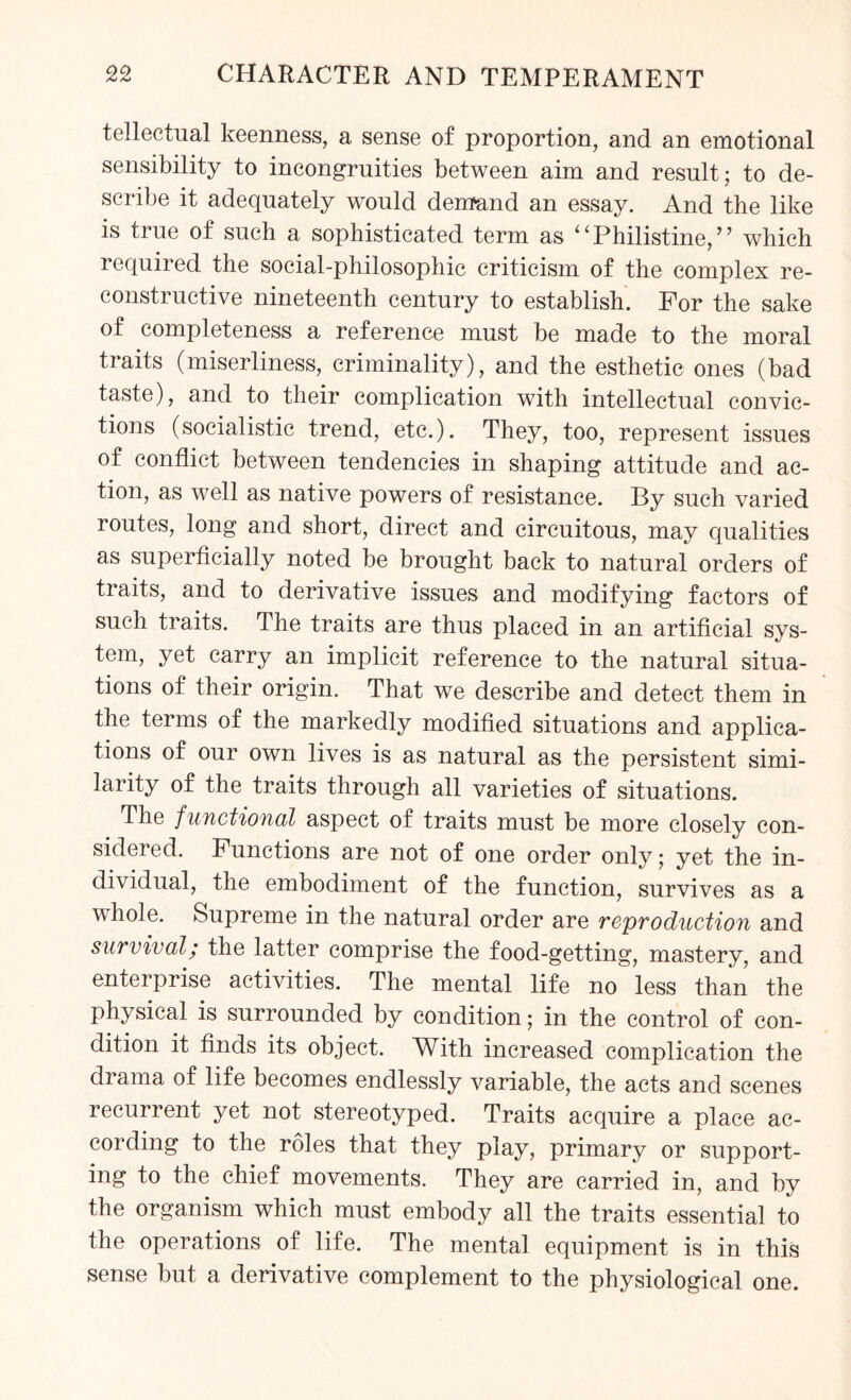 tellectual keenness, a sense of proportion, and an emotional sensibility to incongruities between aim and result; to de¬ scribe it adequately would demand an essay. And the like is true of such a sophisticated term as ii Philistine, ” which required the social-philosophic criticism of the complex re¬ constructive nineteenth century to establish. For the sake of completeness a reference must be made to the moral traits (miserliness, criminality), and the esthetic ones (bad taste), and to their complication with intellectual convic¬ tions (socialistic trend, etc.). They, too, represent issues of conflict between tendencies in shaping attitude and ac¬ tion, as well as native powers of resistance. By such varied routes, long and short, direct and circuitous, may qualities as superficially noted be brought back to natural orders of traits, and to derivative issues and modifying factors of such traits. The traits are thus placed in an artificial sys¬ tem, yet carry an implicit reference to the natural situa¬ tions of their origin. That we describe and detect them in the terms of the markedly modified situations and applica¬ tions of our own lives is as natural as the persistent simi¬ larity of the traits through all varieties of situations. The functional aspect of traits must be more closely con¬ sidered. Functions are not of one order only; yet the in¬ dividual, the embodiment of the function, survives as a whole. Supreme in the natural order are reproduction and survival; the latter comprise the food-getting, mastery, and enterprise activities. The mental life no less than the physical is surrounded by condition; in the control of con¬ dition it finds its object. With increased complication the drama of life becomes endlessly variable, the acts and scenes recurrent yet not stereotyped. Traits acquire a place ac¬ cording to the roles that they play, primary or support¬ ing to the chief movements. They are carried in, and by the organism which must embody all the traits essential to the operations of life. The mental equipment is in this sense but a derivative complement to the physiological one.