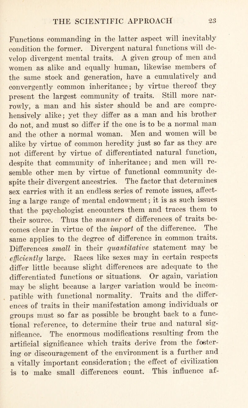 Functions commanding in the latter aspect will inevitably condition the former. Divergent natural functions will de¬ velop divergent mental traits. A given group of men and women as alike and equally human, likewise members of the same stock and generation, have a cumulatively and convergently common inheritance; by virtue thereof they present the largest community of traits. Still more nar¬ rowly, a man and his sister should be and are compre¬ hensively alike; yet they differ as a man and his brother do not, and must so differ if the one is to be a normal man and the other a normal woman. Men and women will be alike by virtue of common heredity just so far as they are not different by virtue of differentiated natural function, despite that community of inheritance; and men will re¬ semble other men by virtue of functional community de¬ spite their divergent ancestries. The factor that determines sex carries with it an endless series of remote issues, affect¬ ing a large range of mental endowment; it is as such issues that the psychologist encounters them and traces them to their source. Thus the manner of differences of traits be¬ comes clear in virtue of the import of the difference. The same applies to the degree of difference in common traits. Differences small in their quantitative statement may be efficiently large. Races like sexes may in certain respects differ little because slight differences are adequate to the differentiated functions or situations. Or again, variation may be slight because a larger variation would be incom¬ patible with functional normality. Traits and the differ¬ ences of traits in their manifestation among individuals or groups must so far as possible be brought back to a func¬ tional reference, to determine their true and natural sig¬ nificance. The enormous modifications resulting from the artificial significance which traits derive from the foster¬ ing or discouragement of the environment is a further and a vitally important consideration; the effect of civilization is to make small differences count. This influence af-