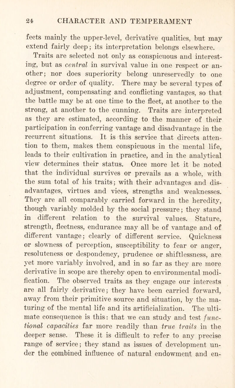 feets mainly the upper-level, derivative qualities, but may extend fairly deep; its interpretation belongs elsewhere. Traits are selected not only as conspicuous and interest¬ ing, but as central in survival value in one respect or an¬ other; nor does superiority belong unreservedly to one degree or order of quality. There may be several types of adjustment, compensating and conflicting vantages, so that the battle may be at one time to the fleet, at another to the strong, at another to the cunning. Traits are interpreted as they are estimated, according to the manner of their participation in conferring vantage and disadvantage in the recurrent situations. It is this service that directs atten¬ tion to them, makes them conspicuous in the mental life, leads to their cultivation in practice, and in the analytical view determines their status. Once more let it be noted that the individual survives or prevails as a whole, with the sum total of his traits; with their advantages and dis¬ advantages, virtues and vices, strengths and weaknesses. They are all comparably carried forward in the heredity, though variably molded by the social pressure; they stand in different relation to the survival values. Stature, strength, fleetness, endurance may all be of vantage and of different vantage; clearly of different service. Quickness or slowness of perception, susceptibility to fear or anger, resoluteness or despondency, prudence or shiftlessness, are yet more variably involved, and in so far as they are more derivative in scope are thereby open to environmental modi¬ fication. The observed traits as they engage our interests are all fairly derivative; they have been carried forward, away from their primitive source and situation, by the ma¬ turing of the mental life and its artificialization. The ulti¬ mate consequence is this: that we can study and test func¬ tional capacities far more readily than true traits in the deeper sense. These it is difficult to refer to any precise range of service; they stand as issues of development un¬ der the combined influence of natural endowment and en-