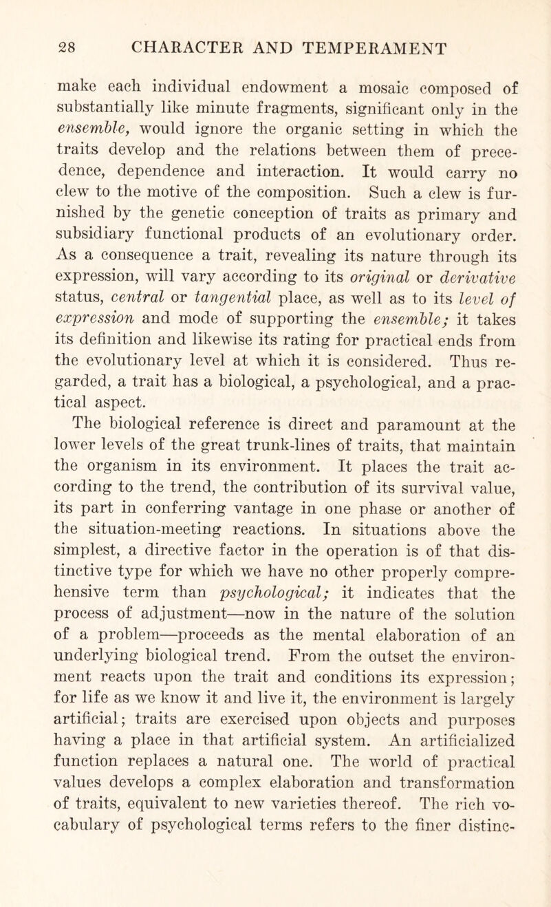 make each individual endowment a mosaic composed of substantially like minute fragments, significant only in the ensemble, would ignore the organic setting in which the traits develop and the relations between them of prece¬ dence, dependence and interaction. It would carry no clew to the motive of the composition. Such a clew is fur¬ nished by the genetic conception of traits as primary and subsidiary functional products of an evolutionary order. As a consequence a trait, revealing its nature through its expression, will vary according to its original or derivative status, central or tangential place, as well as to its level of expression and mode of supporting the ensemble; it takes its definition and likewise its rating for practical ends from the evolutionary level at which it is considered. Thus re¬ garded, a trait has a biological, a psychological, and a prac¬ tical aspect. The biological reference is direct and paramount at the lower levels of the great trunk-lines of traits, that maintain the organism in its environment. It places the trait ac¬ cording to the trend, the contribution of its survival value, its part in conferring vantage in one phase or another of the situation-meeting reactions. In situations above the simplest, a directive factor in the operation is of that dis¬ tinctive type for which we have no other properly compre¬ hensive term than psychological; it indicates that the process of adjustment—now in the nature of the solution of a problem—proceeds as the mental elaboration of an underlying biological trend. From the outset the environ¬ ment reacts upon the trait and conditions its expression; for life as we know it and live it, the environment is largely artificial; traits are exercised upon objects and purposes having a place in that artificial system. An artificialized function replaces a natural one. The world of practical values develops a complex elaboration and transformation of traits, equivalent to new varieties thereof. The rich vo¬ cabulary of psychological terms refers to the finer distinc-