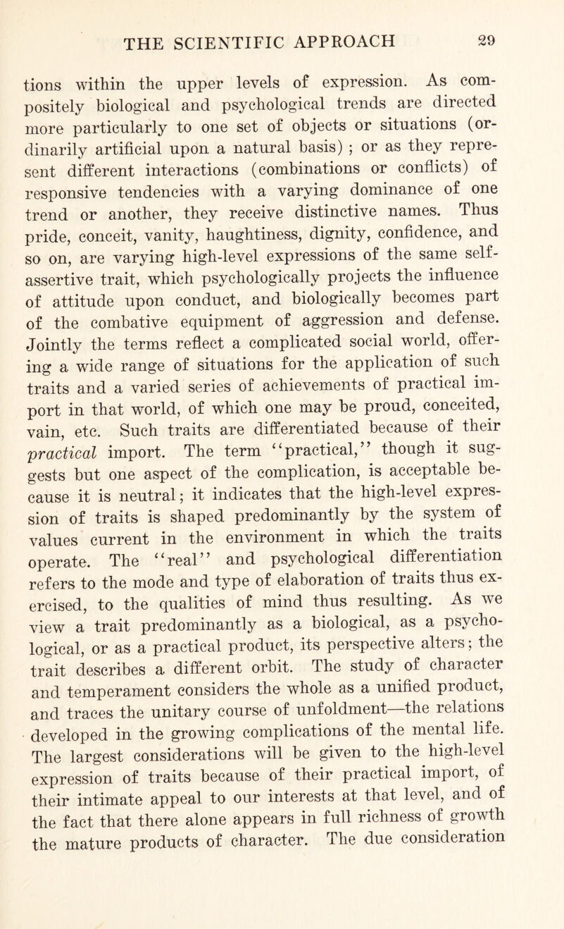 tions within the upper levels of expression. As com- positely biological and psychological trends are directed more particularly to one set of objects or situations (or¬ dinarily artificial upon a natural basis) ; or as they repre¬ sent different interactions (combinations or conflicts) of responsive tendencies with a varying dominance of one trend or another, they receive distinctive names. Thus pride, conceit, vanity, haughtiness, dignity, confidence, and so on, are varying high-level expressions of the same self- assertive trait, which psychologically projects the influence of attitude upon conduct, and biologically becomes part of the combative equipment of aggression and defense. Jointly the terms reflect a complicated social world, offer¬ ing a wfide range of situations for the application of such traits and a varied series of achievements of practical im¬ port in that world, of which one may be proud, conceited, vain, etc. Such traits are differentiated because of their practical import. The term ‘ ‘ practical, though it sug¬ gests but one aspect of the complication, is acceptable be¬ cause it is neutral; it indicates that the high-level expres¬ sion of traits is shaped predominantly by the system of values current in the environment in which the traits operate. The “real” and psychological differentiation refers to the mode and type of elaboration of traits thus ex¬ ercised, to the qualities of mind thus resulting. As we view a trait predominantly as a biological, as a psycho¬ logical, or as a practical product, its perspective alters; the trait describes a different orbit. The study of character and temperament considers the whole as a unified product, and traces the unitary course of unfoldment the relations developed in the growing complications of the mental life. The largest considerations will be given to the high-level expression of traits because of their practical import, of their intimate appeal to our interests at that level, and of the fact that there alone appears in full richness of growth the mature products of character. The due consideration