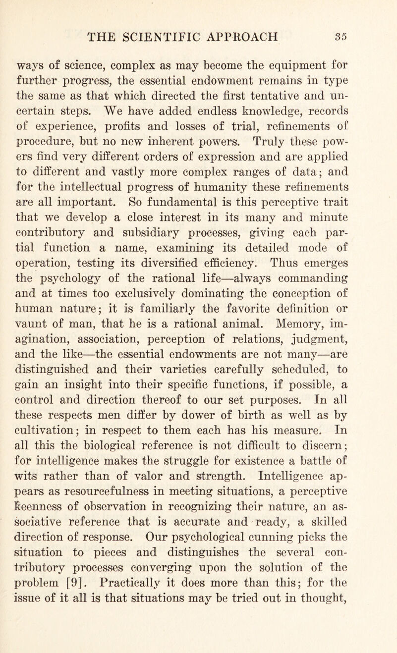 ways of science, complex as may become the equipment for further progress, the essential endowment remains in type the same as that which directed the first tentative and un¬ certain steps. We have added endless knowledge, records of experience, profits and losses of trial, refinements of procedure, but no new inherent powers. Truly these pow¬ ers find very different orders of expression and are applied to different and vastly more complex ranges of data; and for the intellectual progress of humanity these refinements are all important. So fundamental is this perceptive trait that we develop a close interest in its many and minute contributory and subsidiary processes, giving each par¬ tial function a name, examining its detailed mode of operation, testing its diversified efficiency. Thus emerges the psychology of the rational life—always commanding and at times too exclusively dominating the conception of human nature; it is familiarly the favorite definition or vaunt of man, that he is a rational animal. Memory, im¬ agination, association, perception of relations, judgment, and the like—the essential endowments are not many—are distinguished and their varieties carefully scheduled, to gain an insight into their specific functions, if possible, a control and direction thereof to our set purposes. In all these respects men differ by dower of birth as well as by cultivation; in respect to them each has his measure. In all this the biological reference is not difficult to discern; for intelligence makes the struggle for existence a battle of wits rather than of valor and strength. Intelligence ap¬ pears as resourcefulness in meeting situations, a perceptive keenness of observation in recognizing their nature, an as¬ sociative reference that is accurate and ready, a skilled direction of response. Our psychological cunning picks the situation to pieces and distinguishes the several con¬ tributory processes converging upon the solution of the problem [9]. Practically it does more than this; for the issue of it all is that situations may be tried out in thought,