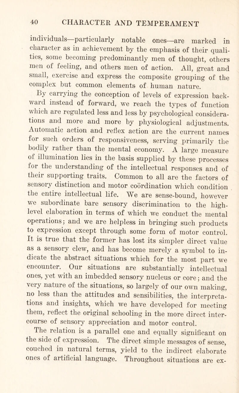 individuals—particularly notable ones—are marked in character as in achievement by the emphasis of their quali¬ ties, some becoming predominantly men of thought, others men of feeling, and others men of action. All, great and small, exercise and express the composite grouping of the complex but common elements of human nature. Ly carrying the conception of levels of expression back- waid instead of forward, we reach the types of function which aie regulated less and less by psychological considera¬ tions and more and more by physiological adjustments. Automatic action and reflex action are the current names for such orders of responsiveness, serving primarily the bodily rather than the mental economy. A large measure of illumination lies in the basis supplied by these processes for the understanding of the intellectual responses and of their supporting traits. Common to all are the factors of sensoiy distinction and motor coordination which condition the entire intellectual life. We are sense-bound, however we subordinate bare sensory discrimination to the high- level elaboration in terms of which we conduct the mental operations ; and we are helpless in bringing such products to expression except through some form of motor control. It is true that the former has lost its simpler direct value as a sensory clew, and has become merely a symbol to in¬ dicate the abstract situations which for the most part we encounter. Our situations are substantially intellectual ones, yet with an imbedded sensory nucleus or core; and the very nature of the situations, so largely of our own making, no less than the attitudes and sensibilities, the interpreta¬ tions and insights, which we have developed for meeting them, leflect the original schooling in the more direct inter¬ course of sensory appreciation and motor control. The relation is a parallel one and equally significant on the side of expression. The direct simple messages of sense, couched in natural terms, yield to the indirect elaborate ones of artificial language. Throughout situations are ex-