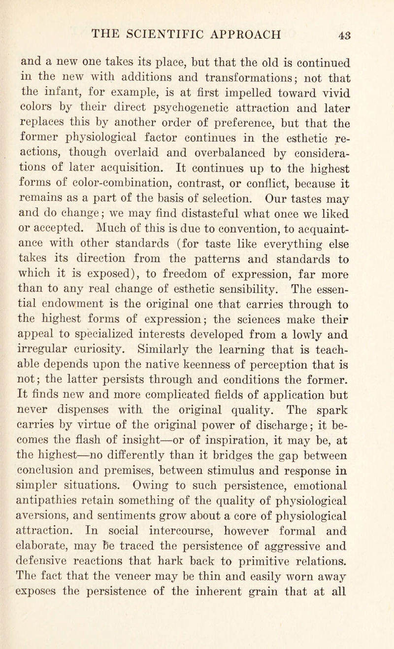 and a new one takes its place, but that the old is continued in the new with additions and transformations; not that the infant, for example, is at first impelled toward vivid colors by their direct psychogenetic attraction and later replaces this by another order of preference, but that the former physiological factor continues in the esthetic re¬ actions, though overlaid and overbalanced by considera¬ tions of later acquisition. It continues up to the highest forms of color-combination, contrast, or conflict, because it remains as a part of the basis of selection. Our tastes may and do change; we may find distasteful what once we liked or accepted. Much of this is due to convention, to acquaint¬ ance with other standards (for taste like everything else takes its direction from the patterns and standards to which it is exposed), to freedom of expression, far more than to any real change of esthetic sensibility. The essen¬ tial endowment is the original one that carries through to the highest forms of expression; the sciences make their appeal to specialized interests developed from a lowly and irregular curiosity. Similarly the learning that is teach¬ able depends upon the native keenness of perception that is not; the latter persists through and conditions the former. It finds new and more complicated fields of application but never dispenses with the original quality. The spark carries by virtue of the original power of discharge; it be¬ comes the flash of insight—or of inspiration, it may be, at the highest—no differently than it bridges the gap between conclusion and premises, between stimulus and response in simpler situations. Owing to such persistence, emotional antipathies retain something of the quality of physiological aversions, and sentiments grow about a core of physiological attraction. In social intercourse, however formal and elaborate, may be traced the persistence of aggressive and defensive reactions that hark back to primitive relations. The fact that the veneer may be thin and easily worn away exposes the persistence of the inherent grain that at all