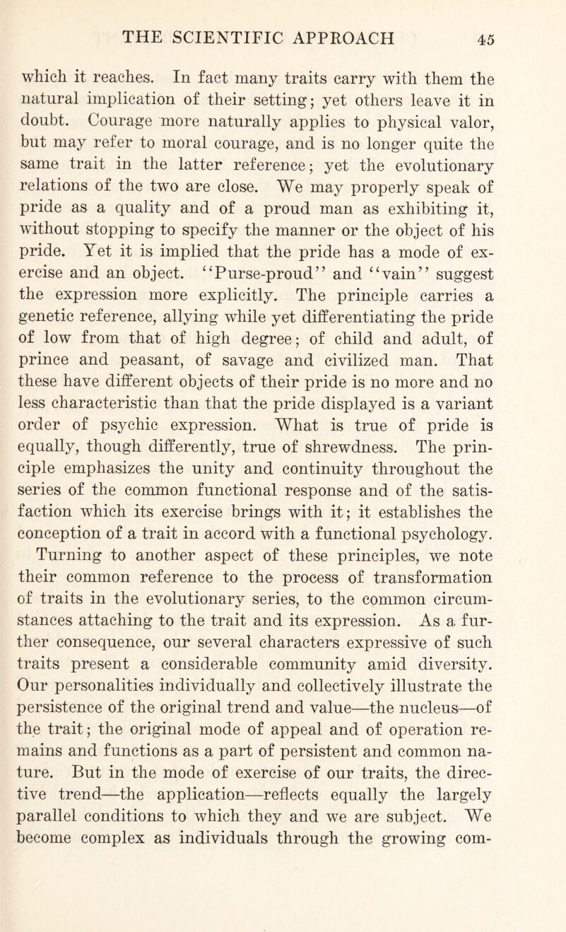 which it reaches. In fact many traits carry with them the natural implication of their setting; yet others leave it in doubt. Courage more naturally applies to physical valor, but may refer to moral courage, and is no longer quite the same trait in the latter reference; yet the evolutionary relations of the two are close. We may properly speak of pride as a quality and of a proud man as exhibiting it, without stopping to specify the manner or the object of his pride. Yet it is implied that the pride has a mode of ex¬ ercise and an object. “Purse-proud” and “vain” suggest the expression more explicitly. The principle carries a genetic reference, allying while yet differentiating the pride of low from that of high degree; of child and adult, of prince and peasant, of savage and civilized man. That these have different objects of their pride is no more and no less characteristic than that the pride displayed is a variant order of psychic expression. What is true of pride is equally, though differently, true of shrewdness. The prin¬ ciple emphasizes the unity and continuity throughout the series of the common functional response and of the satis¬ faction which its exercise brings with it; it establishes the conception of a trait in accord with a functional psychology. Turning to another aspect of these principles, we note their common reference to the process of transformation of traits in the evolutionary series, to the common circum¬ stances attaching to the trait and its expression. As a fur¬ ther consequence, our several characters expressive of such traits present a considerable community amid diversity. Our personalities individually and collectively illustrate the persistence of the original trend and value—the nucleus—of the trait; the original mode of appeal and of operation re¬ mains and functions as a part of persistent and common na¬ ture. But in the mode of exercise of our traits, the direc¬ tive trend—the application—reflects equally the largely parallel conditions to which they and we are subject. We become complex as individuals through the growing com-