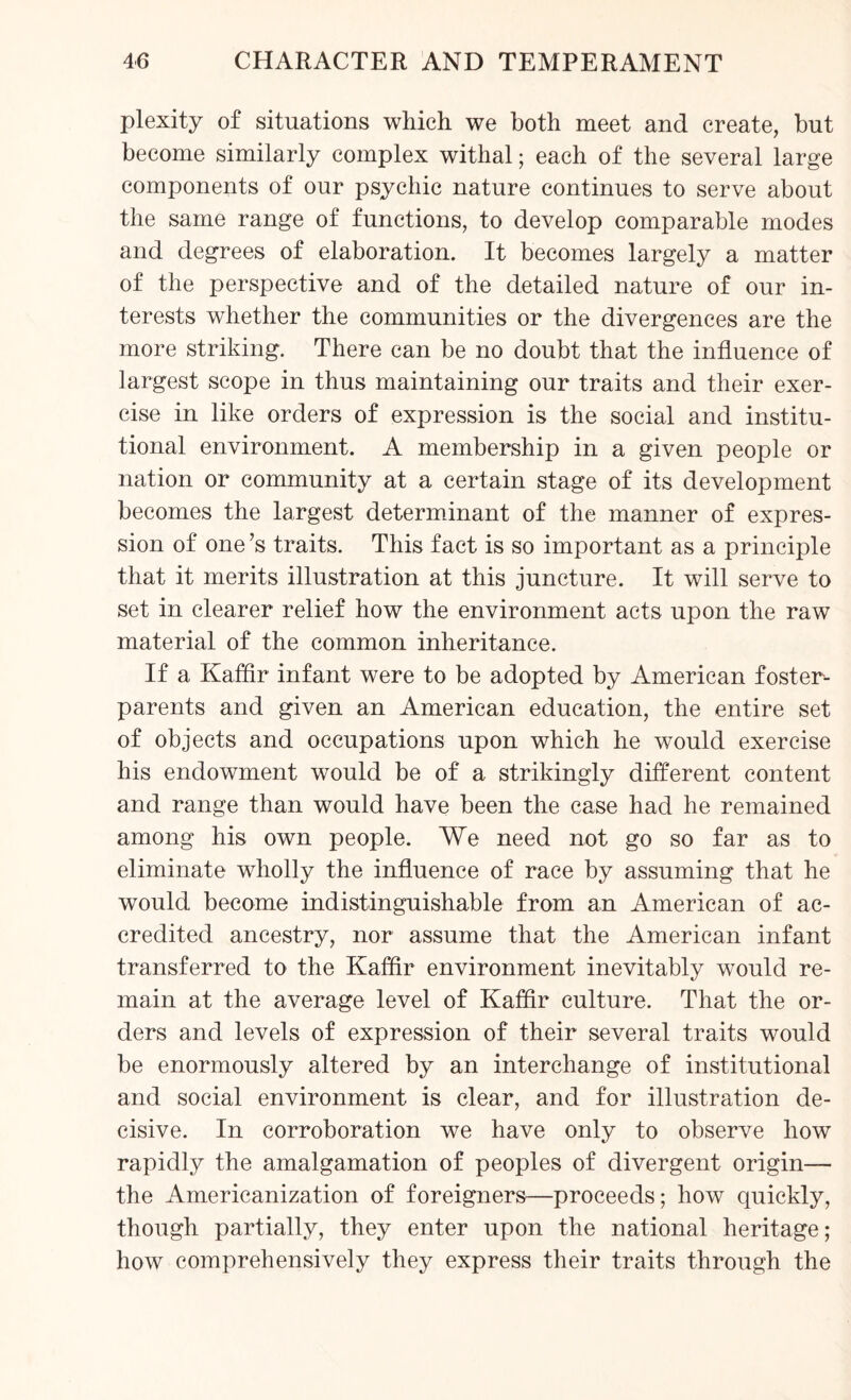 plexity of situations which we both meet and create, but become similarly complex withal; each of the several large components of our psychic nature continues to serve about the same range of functions, to develop comparable modes and degrees of elaboration. It becomes largely a matter of the perspective and of the detailed nature of our in¬ terests whether the communities or the divergences are the more striking. There can be no doubt that the influence of largest scope in thus maintaining our traits and their exer¬ cise in like orders of expression is the social and institu¬ tional environment. A membership in a given people or nation or community at a certain stage of its development becomes the largest determinant of the manner of expres¬ sion of one’s traits. This fact is so important as a principle that it merits illustration at this juncture. It will serve to set in clearer relief how the environment acts upon the raw material of the common inheritance. If a Kaffir infant were to be adopted by American foster- parents and given an American education, the entire set of objects and occupations upon which he would exercise his endowment would be of a strikingly different content and range than would have been the case had he remained among his own people. We need not go so far as to eliminate wholly the influence of race by assuming that he would become indistinguishable from an American of ac¬ credited ancestry, nor assume that the American infant transferred to the Kaffir environment inevitably would re¬ main at the average level of Kaffir culture. That the or¬ ders and levels of expression of their several traits would be enormously altered by an interchange of institutional and social environment is clear, and for illustration de¬ cisive. In corroboration we have only to observe how rapidly the amalgamation of peoples of divergent origin— the Americanization of foreigners—proceeds; how quickly, though partially, they enter upon the national heritage; how comprehensively they express their traits through the