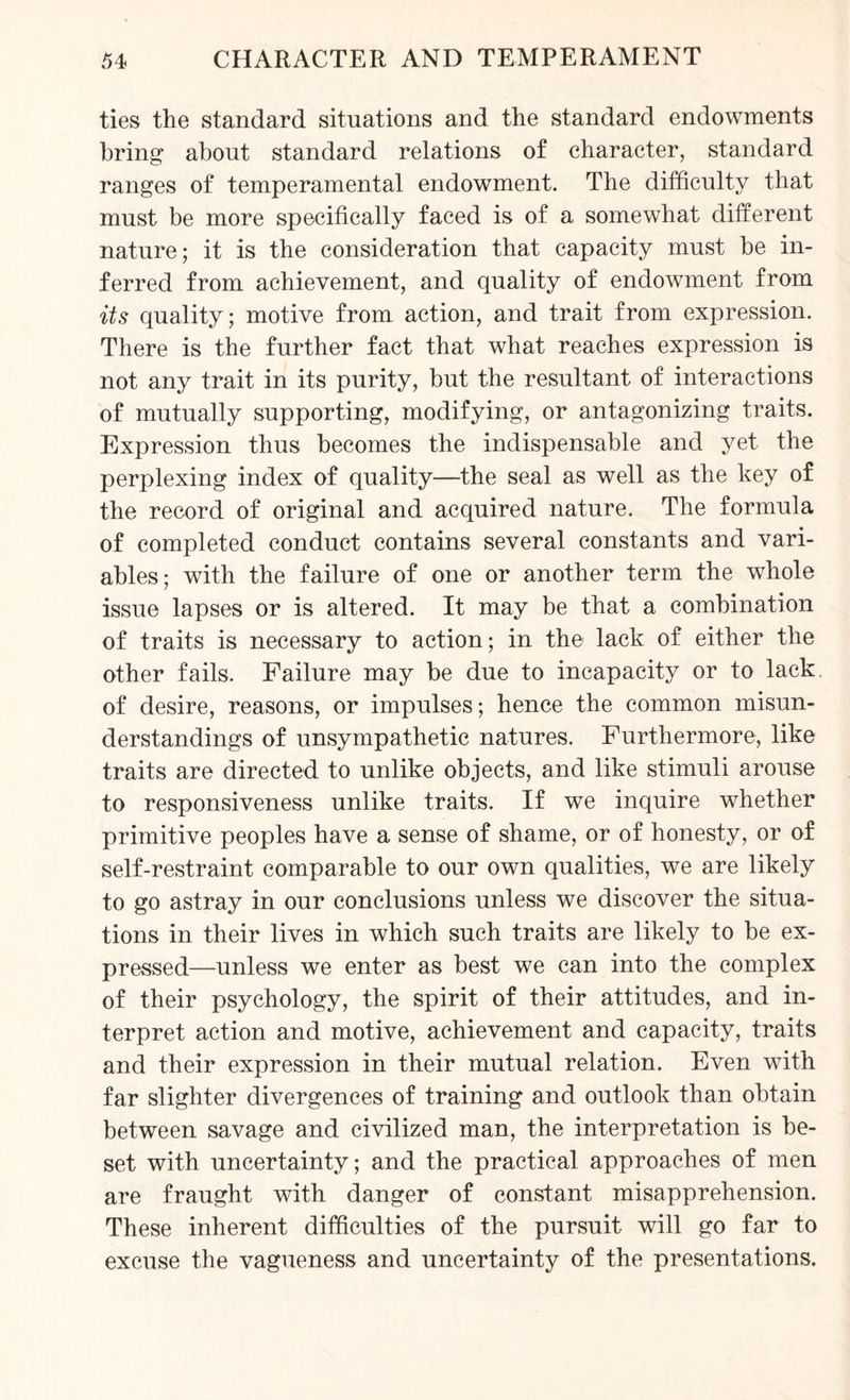 ties the standard situations and the standard endowments bring about standard relations of character, standard ranges of temperamental endowment. The difficulty that must be more specifically faced is of a somewhat different nature; it is the consideration that capacity must be in¬ ferred from achievement, and quality of endowment from its quality; motive from action, and trait from expression. There is the further fact that what reaches expression is not any trait in its purity, but the resultant of interactions of mutually supporting, modifying, or antagonizing traits. Expression thus becomes the indispensable and yet the perplexing index of quality—the seal as well as the key of the record of original and acquired nature. The formula of completed conduct contains several constants and vari¬ ables ; with the failure of one or another term the whole issue lapses or is altered. It may be that a combination of traits is necessary to action; in the lack of either the other fails. Failure may be due to incapacity or to lack of desire, reasons, or impulses; hence the common misun¬ derstandings of unsympathetic natures. Furthermore, like traits are directed to unlike objects, and like stimuli arouse to responsiveness unlike traits. If we inquire whether primitive peoples have a sense of shame, or of honesty, or of self-restraint comparable to our own qualities, we are likely to go astray in our conclusions unless we discover the situa¬ tions in their lives in which such traits are likely to be ex¬ pressed—unless we enter as best we can into the complex of their psychology, the spirit of their attitudes, and in¬ terpret action and motive, achievement and capacity, traits and their expression in their mutual relation. Even with far slighter divergences of training and outlook than obtain between savage and civilized man, the interpretation is be¬ set with uncertainty; and the practical approaches of men are fraught with danger of constant misapprehension. These inherent difficulties of the pursuit will go far to excuse the vagueness and uncertainty of the presentations.