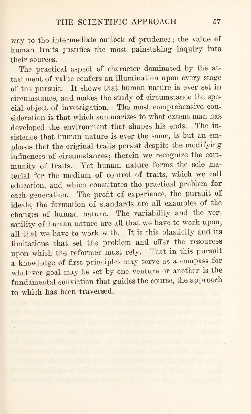 way to the intermediate outlook of prudence; the value of human traits justifies the most painstaking inquiry into their sources. The practical aspect of character dominated by the at¬ tachment of value confers an illumination upon every stage of the pursuit. It shows that human nature is ever set in circumstance, and makes the study of circumstance the spe¬ cial object of investigation. The most comprehensive con¬ sideration is that which summarizes to what extent man has developed the environment that shapes his ends. The in¬ sistence that human nature is ever the same, is but an em¬ phasis that the original traits persist despite the modifying influences of circumstances; therein we recognize the com¬ munity of traits. Yet human nature forms the sole ma¬ terial for the medium of control of traits, which we call education, and which constitutes the practical problem for each generation. The profit of experience, the pursuit of ideals, the formation of standards are all examples of the changes of human nature. The variability and the ver¬ satility of human nature are all that we have to work upon, all that we have to work with. It is this plasticity and its limitations that set the problem and offer the resources upon which the reformer must rely. That in this pursuit a knowledge of first principles may serve as a compass for whatever goal may be set by one venture or another is the fundamental conviction that guides the course, the approach to which has been traversed.