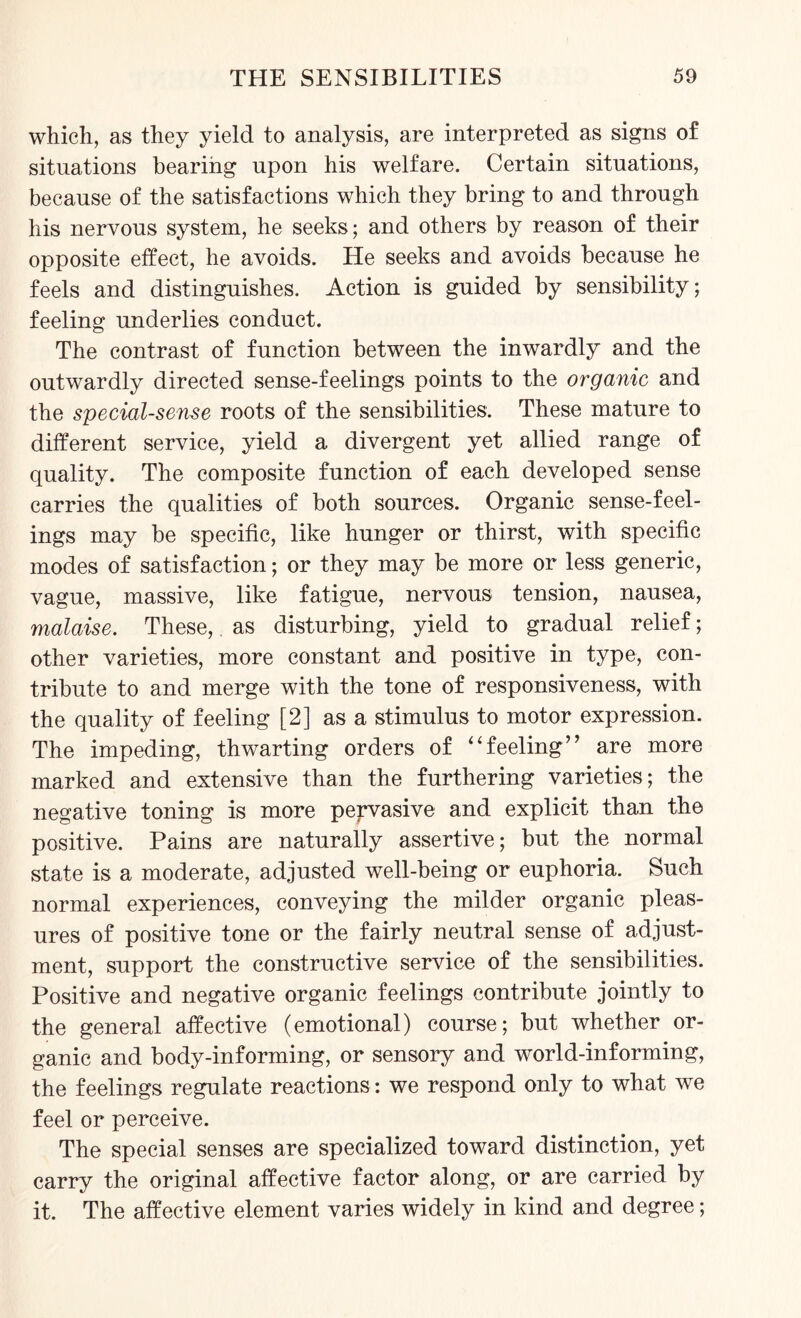 which, as they yield to analysis, are interpreted as signs of situations bearing upon his welfare. Certain situations, because of the satisfactions which they bring to and through his nervous system, he seeks; and others by reason of their opposite effect, he avoids. He seeks and avoids because he feels and distinguishes. Action is guided by sensibility; feeling underlies conduct. The contrast of function between the inwardly and the outwardly directed sense-feelings points to the organic and the special-sense roots of the sensibilities. These mature to different service, yield a divergent yet allied range of quality. The composite function of each developed sense carries the qualities of both sources. Organic sense-feel¬ ings may be specific, like hunger or thirst, with specific modes of satisfaction; or they may be more or less generic, vague, massive, like fatigue, nervous tension, nausea, malaise. These, as disturbing, yield to gradual relief; other varieties, more constant and positive in type, con¬ tribute to and merge with the tone of responsiveness, with the quality of feeling [2] as a stimulus to motor expression. The impeding, thwarting orders of “feeling” are more marked and extensive than the furthering varieties; the negative toning is more pervasive and explicit than the positive. Pains are naturally assertive; but the normal state is a moderate, adjusted well-being or euphoria. Such normal experiences, conveying the milder organic pleas¬ ures of positive tone or the fairly neutral sense of adjust¬ ment, support the constructive service of the sensibilities. Positive and negative organic feelings contribute jointly to the general affective (emotional) course; but whether or¬ ganic and body-informing, or sensory and world-informing, the feelings regulate reactions: we respond only to what we feel or perceive. The special senses are specialized toward distinction, yet carry the original affective factor along, or are carried by it. The affective element varies widely in kind and degree;