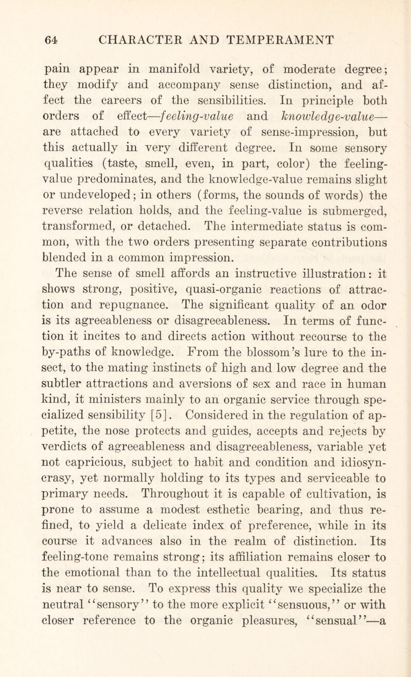 pain appear in manifold variety, of moderate degree; they modify and accompany sense distinction, and af¬ fect the careers of the sensibilities. In principle both orders of effect—feeling-value and knowledge-value— are attached to every variety of sense-impression, but this actually in very different degree. In some sensory qualities (taste, smell, even, in part, color) the feeling- value predominates, and the knowledge-value remains slight or undeveloped; in others (forms, the sounds of words) the reverse relation holds, and the feeling-value is submerged, transformed, or detached. The intermediate status is com¬ mon, with the two orders presenting separate contributions blended in a common impression. The sense of smell affords an instructive illustration: it shows strong, positive, quasi-organic reactions of attrac¬ tion and repugnance. The significant quality of an odor is its agreeableness or disagreeableness. In terms of func¬ tion it incites to and directs action without recourse to the by-paths of knowledge. From the blossom’s lure to the in¬ sect, to the mating instincts of high and low degree and the subtler attractions and aversions of sex and race in human kind, it ministers mainly to an organic service through spe¬ cialized sensibility [5]. Considered in the regulation of ap¬ petite, the nose protects and guides, accepts and rejects by verdicts of agreeableness and disagreeableness, variable yet not capricious, subject to habit and condition and idiosyn¬ crasy, yet normally holding to its types and serviceable to primary needs. Throughout it is capable of cultivation, is prone to assume a modest esthetic bearing, and thus re¬ fined, to yield a delicate index of preference, while in its course it advances also in the realm of distinction. Its feeling-tone remains strong; its affiliation remains closer to the emotional than to the intellectual qualities. Its status is near to sense. To express this quality we specialize the neutral ‘ ‘ sensory ’ ’ to the more explicit ‘ ‘ sensuous, ’ ’ or with closer reference to the organic pleasures, “sensual”—a