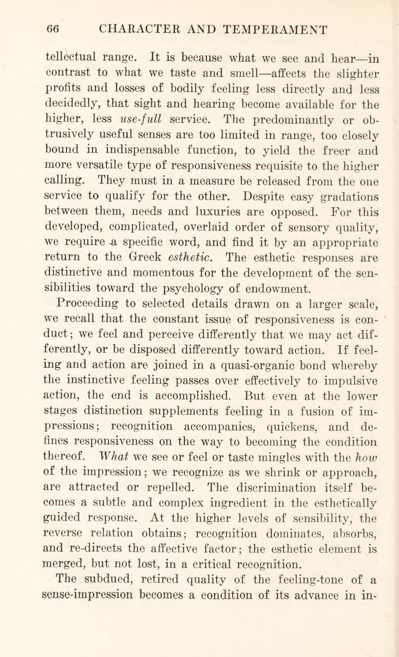 tellectual range. It is because what we see and hear—in contrast to what we taste and smell—affects the slighter profits and losses of bodily feeling less directly and less decidedly, that sight and hearing become available for the higher, less use-full service. The predominantly or ob¬ trusively useful senses are too limited in range, too closely bound in indispensable function, to yield the freer and more versatile type of responsiveness requisite to the higher calling. They must in a measure be released from the one service to qualify for the other. Despite easy gradations between them, needs and luxuries are opposed. For this developed, complicated, overlaid order of sensory quality, we require a specific word, and find it by an appropriate return to the Greek esthetic. The esthetic responses are distinctive and momentous for the development of the sen¬ sibilities toward the psychology of endowment. Proceeding to selected details drawn on a larger scale, we recall that the constant issue of responsiveness is con¬ duct ; we feel and perceive differently that we may act dif¬ ferently, or be disposed differently toward action. If feel¬ ing and action are joined in a quasi-organic bond whereby the instinctive feeling passes over effectively to impulsive action, the end is accomplished. But even at the lower stages distinction supplements feeling in a fusion of im¬ pressions ; recognition accompanies, quickens, and de¬ fines responsiveness on the way to becoming the condition thereof. What we see or feel or taste mingles with the how of the impression; we recognize as we shrink or approach, are attracted or repelled. The discrimination itself be¬ comes a subtle and complex ingredient in the esthetically guided response. At the higher levels of sensibility, the reverse relation obtains; recognition dominates, absorbs, and re-directs the affective factor; the esthetic element is merged, but not lost, in a critical recognition. The subdued, retired quality of the feeling-tone of a sense-impression becomes a condition of its advance in in-