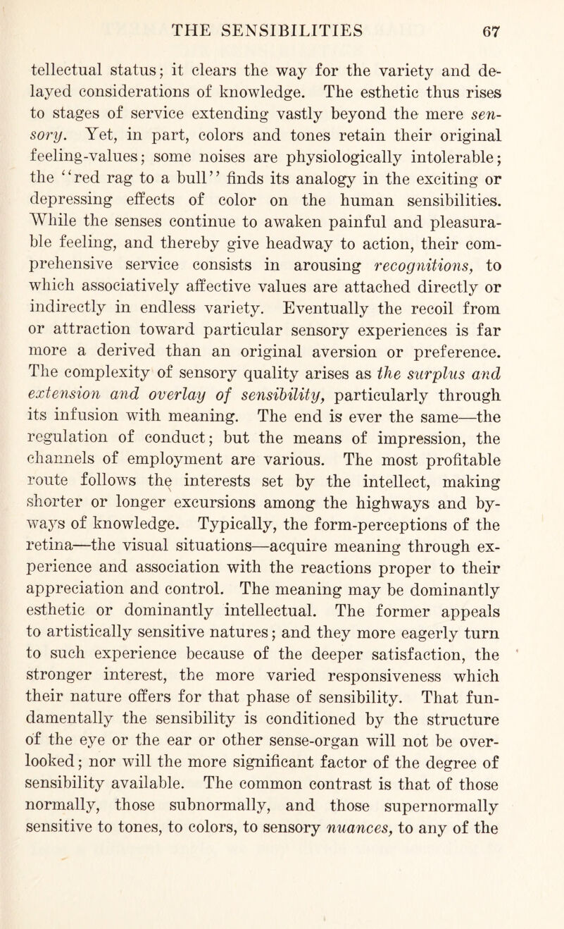 tellectual status; it clears the way for the variety and de¬ layed considerations of knowledge. The esthetic thus rises to stages of service extending vastly beyond the mere sen¬ sory. Yet, in part, colors and tones retain their original feeling-values; some noises are physiologically intolerable; the '‘red rag to a bull” finds its analogy in the exciting or depressing effects of color on the human sensibilities. While the senses continue to awaken painful and pleasura¬ ble feeling, and thereby give headway to action, their com¬ prehensive service consists in arousing recognitions, to which associatively affective values are attached directly or indirectly in endless variety. Eventually the recoil from or attraction toward particular sensory experiences is far more a derived than an original aversion or preference. The complexity of sensory quality arises as the surplus and extension and overlay of sensibility, particularly through its infusion with meaning. The end is ever the same—the regulation of conduct; but the means of impression, the channels of employment are various. The most profitable route follows the interests set by the intellect, making shorter or longer excursions among the highways and by¬ ways of knowledge. Typically, the form-perceptions of the retina—the visual situations—acquire meaning through ex¬ perience and association with the reactions proper to their appreciation and control. The meaning may be dominantly esthetic or dominantly intellectual. The former appeals to artistically sensitive natures; and they more eagerly turn to such experience because of the deeper satisfaction, the stronger interest, the more varied responsiveness which their nature offers for that phase of sensibility. That fun¬ damentally the sensibility is conditioned by the structure of the eye or the ear or other sense-organ will not be over¬ looked ; nor will the more significant factor of the degree of sensibility available. The common contrast is that of those normally, those subnormally, and those supernormally sensitive to tones, to colors, to sensory nuances, to any of the