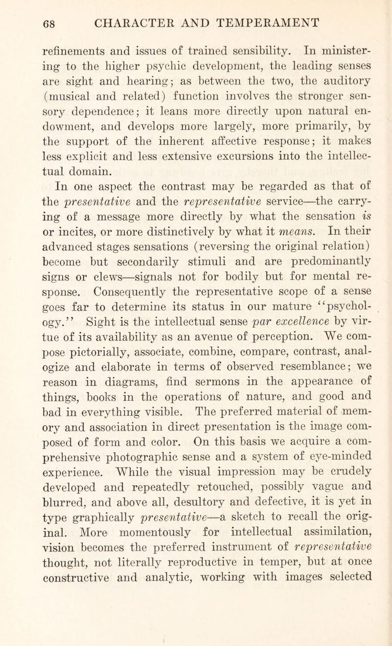 refinements and issues of trained sensibility. In minister¬ ing to the higher psychic development, the leading senses are sight and hearing; as between the two, the auditory (musical and related) function involves the stronger sen¬ sory dependence; it leans more directly upon natural en¬ dowment, and develops more largely, more primarily, by the support of the inherent affective response; it makes less explicit and less extensive excursions into the intellec¬ tual domain. In one aspect the contrast may be regarded as that of the presentative and the representative service—the carry¬ ing of a message more directly by what the sensation is or incites, or more distinctively by what it means. In their advanced stages sensations (reversing the original relation) become but secondarily stimuli and are predominantly signs or clews—signals not for bodily but for mental re¬ sponse. Consequently the representative scope of a sense goes far to determine its status in our mature “psychol¬ ogy.” Sight is the intellectual sense par excellence by vir¬ tue of its availability as an avenue of perception. We com¬ pose pictorially, associate, combine, compare, contrast, anal¬ ogize and elaborate in terms of observed resemblance; we reason in diagrams, find sermons in the appearance of things, books in the operations of nature, and good and bad in everything visible. The preferred material of mem¬ ory and association in direct presentation is the image com¬ posed of form and color. On this basis we acquire a com¬ prehensive photographic sense and a system of eye-minded experience. While the visual impression may be crudely developed and repeatedly retouched, possibly vague and blurred, and above all, desultory and defective, it is yet in type graphically presentative—a sketch to recall the orig¬ inal. More momentously for intellectual assimilation, vision becomes the preferred instrument of representative thought, not literally reproductive in temper, but at once constructive and analytic, working with images selected