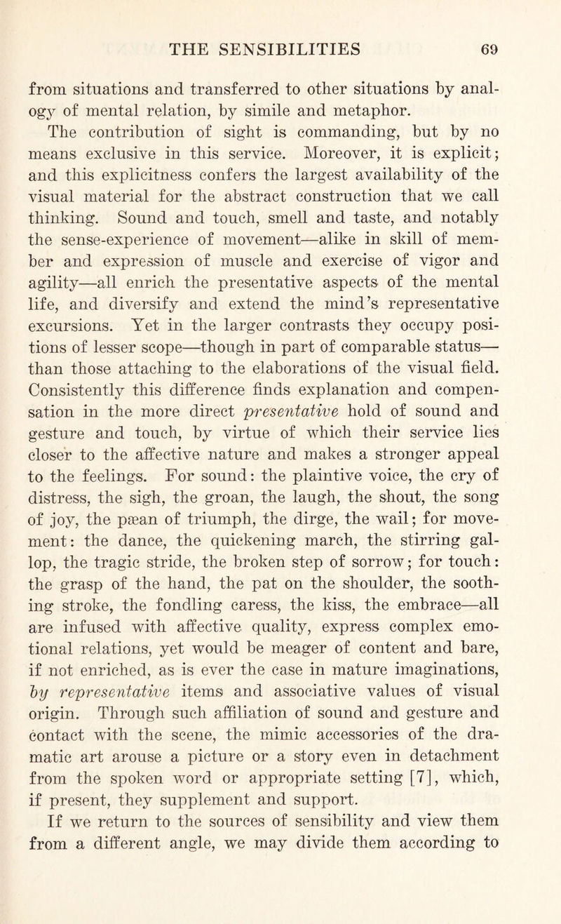 from situations and transferred to other situations by anal¬ ogy of mental relation, by simile and metaphor. The contribution of sight is commanding, but by no means exclusive in this service. Moreover, it is explicit; and this explicitness confers the largest availability of the visual material for the abstract construction that we call thinking. Sound and touch, smell and taste, and notably the sense-experience of movement—alike in skill of mem¬ ber and expression of muscle and exercise of vigor and agility—all enrich the presentative aspects of the mental life, and diversify and extend the mind’s representative excursions. Yet in the larger contrasts they occupy posi¬ tions of lesser scope—though in part of comparable status— than those attaching to the elaborations of the visual field. Consistently this difference finds explanation and compen¬ sation in the more direct presentative hold of sound and gesture and touch, by virtue of which their service lies closer to the affective nature and makes a stronger appeal to the feelings. For sound: the plaintive voice, the cry of distress, the sigh, the groan, the laugh, the shout, the song of joy, the psean of triumph, the dirge, the wail; for move¬ ment: the dance, the quickening march, the stirring gal¬ lop, the tragic stride, the broken step of sorrow; for touch: the grasp of the hand, the pat on the shoulder, the sooth¬ ing stroke, the fondling caress, the kiss, the embrace—all are infused with affective quality, express complex emo¬ tional relations, yet would be meager of content and bare, if not enriched, as is ever the case in mature imaginations, by representative items and associative values of visual origin. Through such affiliation of sound and gesture and contact with the scene, the mimic accessories of the dra¬ matic art arouse a picture or a story even in detachment from the spoken word or appropriate setting [7], which, if present, they supplement and support. If we return to the sources of sensibility and view them from a different angle, we may divide them according to