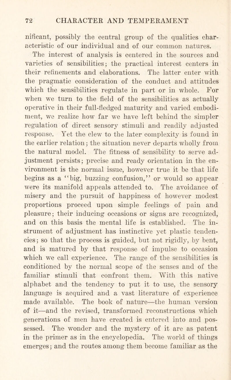 nificant, possibly the central group of the qualities char¬ acteristic of our individual and of our common natures. The interest of analysis is centered in the sources and varieties of sensibilities; the practical interest centers in their refinements and elaborations. The latter enter with the pragmatic consideration of the conduct and attitudes which the sensibilities regulate in part or in whole. For when we turn to the field of the sensibilities as actually operative in their full-fledged maturity and varied embodi¬ ment, we realize how far we have left behind the simpler regulation of direct sensory stimuli and readily adjusted response. Yet the clew to the later complexity is found in the earlier relation; the situation never departs wholly from the natural model. The fitness of sensibility to serve ad¬ justment persists; precise and ready orientation in the en¬ vironment is the normal issue, however true it be that life begins as a “big, buzzing confusion,” or would so appear were its manifold appeals attended to. The avoidance of misery and the pursuit of happiness of however modest proportions proceed upon simple feelings of pain and pleasure; their inducing occasions or signs are recognized, and on this basis the mental life is established. The in¬ strument of adjustment has instinctive yet plastic tenden¬ cies ; so that the process is guided, but not rigidly, by bent, and is matured by that response of impulse to occasion which we call experience. The range of the sensibilities is conditioned by the normal scope of the senses and of the familiar stimuli that confront them. With this native alphabet and the tendency to put it to use, the sensory language is acquired and a vast literature of experience made available. The book of nature—the human version of it—and the revised, transformed reconstructions which generations of men have created is entered into and pos¬ sessed. The wonder and the mystery of it are as patent in the primer as in the encyclopedia. The world of things emerges; and the routes among them become familiar as the