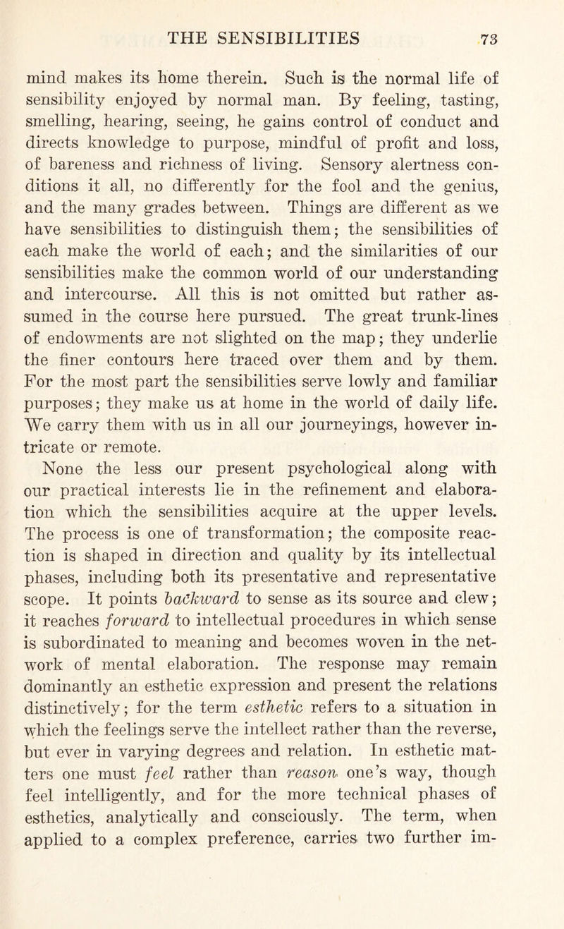mind makes its home therein. Such is the normal life of sensibility enjoyed by normal man. By feeling, tasting, smelling, hearing, seeing, he gains control of conduct and directs knowledge to purpose, mindful of profit and loss, of bareness and richness of living. Sensory alertness con¬ ditions it all, no differently for the fool and the genius, and the many grades between. Things are different as we have sensibilities to distinguish them; the sensibilities of each make the world of each; and the similarities of our sensibilities make the common world of our understanding and intercourse. All this is not omitted but rather as¬ sumed in the course here pursued. The great trunk-lines of endowments are not slighted on the map; they underlie the finer contours here traced over them and by them. For the most part the sensibilities serve lowly and familiar purposes; they make us at home in the world of daily life. We carry them with us in all our journeyings, however in¬ tricate or remote. None the less our present psychological along with our practical interests lie in the refinement and elabora¬ tion which the sensibilities acquire at the upper levels. The process is one of transformation; the composite reac¬ tion is shaped in direction and quality by its intellectual phases, including both its presentative and representative scope. It points backward to sense as its source and clew; it reaches forward to intellectual procedures in which sense is subordinated to meaning and becomes woven in the net¬ work of mental elaboration. The response may remain dominantly an esthetic expression and present the relations distinctively; for the term esthetic refers to a situation in which the feelings serve the intellect rather than the reverse, but ever in varying degrees and relation. In esthetic mat¬ ters one must feel rather than reason one’s way, though feel intelligently, and for the more technical phases of esthetics, analytically and consciously. The term, when applied to a complex preference, carries, two further im-