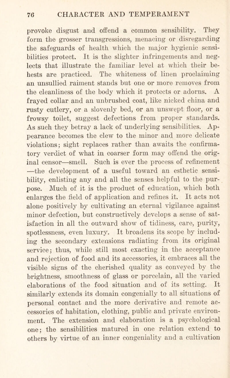 provoke disgust and offend a common sensibility. They form the grosser transgressions, menacing or disregarding the safeguards of health which the major hygienic sensi¬ bilities protect. It is the slighter infringements and neg¬ lects that illustrate the familiar level at which their be¬ hests are practiced. The whiteness of linen proclaiming an unsullied raiment stands but one or more removes from the cleanliness of the body which it protects or adorns. A frayed collar and an unbrushed coat, like nicked china and rusty cutlery, or a slovenly bed, or an unswept floor, or a frowsy toilet, suggest defections from proper standards. As such they betray a lack of underlying sensibilities. Ap¬ pearance becomes the clew to the minor and more delicate violations; sight replaces rather than awaits the confirma¬ tory verdict of what in coarser form may offend the orig¬ inal censor—smell. Such is ever the process of refinement —the development of a useful toward an esthetic sensi¬ bility, enlisting any and all the senses helpful to the pur- pose. Much of it is the product of education, which both enlarges the field of application and refines it. It acts not alone positively by cultivating an eternal vigilance against minor defection, but constructively develops a sense of sat¬ isfaction in all the outward show of tidiness, care, purity, spotlessness, even luxury. It broadens its scope by includ¬ ing the secondary extensions radiating from its original service; thus, while still most exacting in the acceptance and rejection of food and its accessories, it embraces all the visible signs of the cherished quality as conveyed by the brightness, smoothness of glass or porcelain, all the varied elaborations of the food situation and of its setting. It similarly extends its domain congenially to all situations of personal contact and the more derivative and remote ac¬ cessories of habitation, clothing, public and private environ¬ ment. The extension and elaboration is a psychological one; the sensibilities matured in one relation extend to others by virtue of an inner congeniality and a cultivation