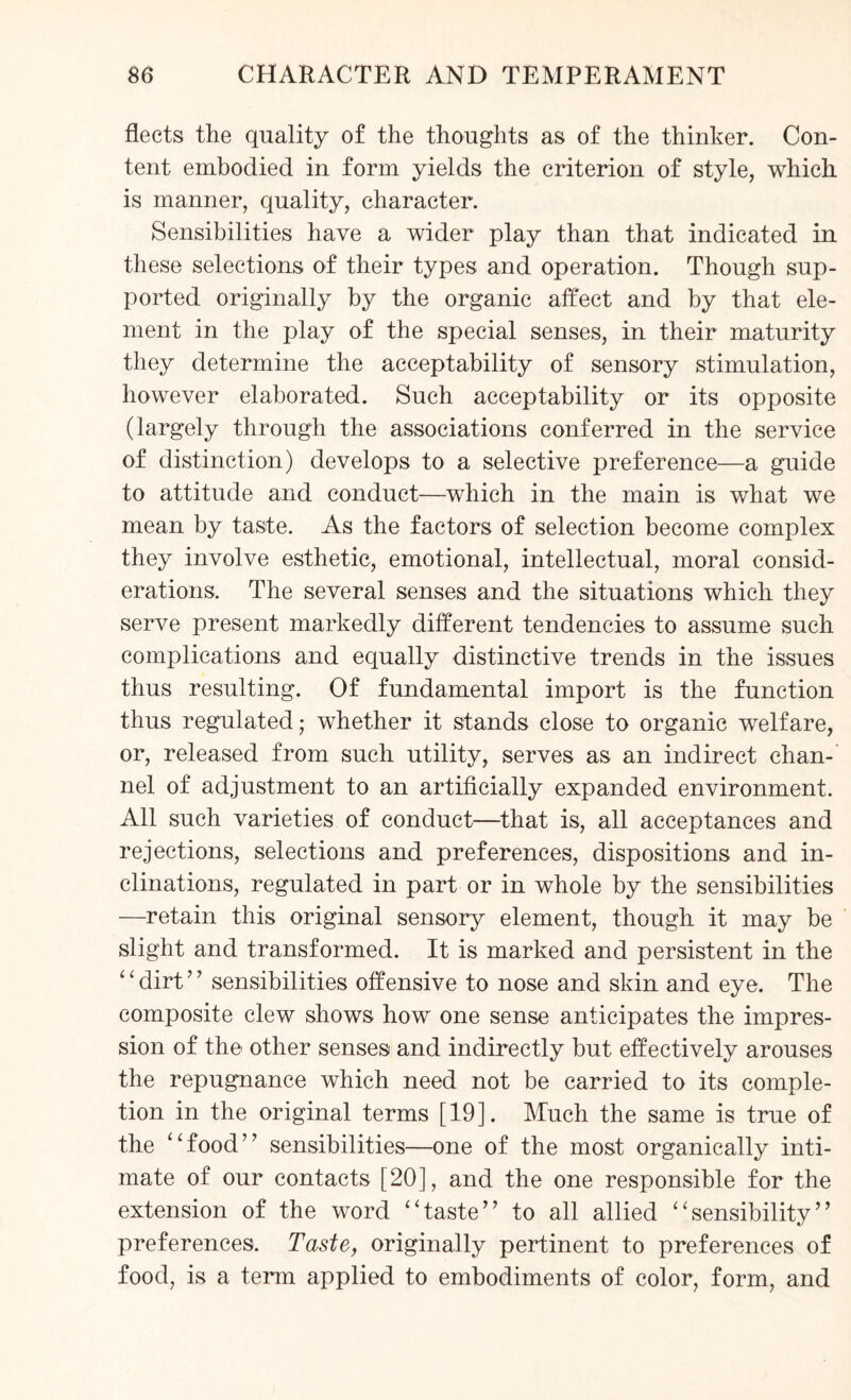 fleets the quality of the thoughts as of the thinker. Con¬ tent embodied in form yields the criterion of style, which is manner, quality, character. Sensibilities have a wider play than that indicated in these selections of their types and operation. Though sup¬ ported originally by the organic affect and by that ele¬ ment in the play of the special senses, in their maturity they determine the acceptability of sensory stimulation, however elaborated. Such acceptability or its opposite (largely through the associations conferred in the service of distinction) develops to a selective preference—a guide to attitude and conduct—which in the main is what we mean by taste. As the factors of selection become complex they involve esthetic, emotional, intellectual, moral consid¬ erations. The several senses and the situations which they serve present markedly different tendencies to assume such complications and equally distinctive trends in the issues thus resulting. Of fundamental import is the function thus regulated; whether it stands close to organic welfare, or, released from such utility, serves as an indirect chan¬ nel of adjustment to an artificially expanded environment. All such varieties of conduct—that is, all acceptances and rejections, selections and preferences, dispositions and in¬ clinations, regulated in part or in whole by the sensibilities —retain this original sensory element, though it may be slight and transformed. It is marked and persistent in the ‘1 dirt ’7 sensibilities offensive to nose and skin and eye. The composite clew shows how one sense anticipates the impres¬ sion of the other senses and indirectly but effectively arouses the repugnance which need not be carried to its comple¬ tion in the original terms [19]. Much the same is true of the “food” sensibilities—one of the most organically inti¬ mate of our contacts [20], and the one responsible for the extension of the word “taste” to all allied “sensibility” preferences. Taste, originally pertinent to preferences of food, is a term applied to embodiments of color, form, and
