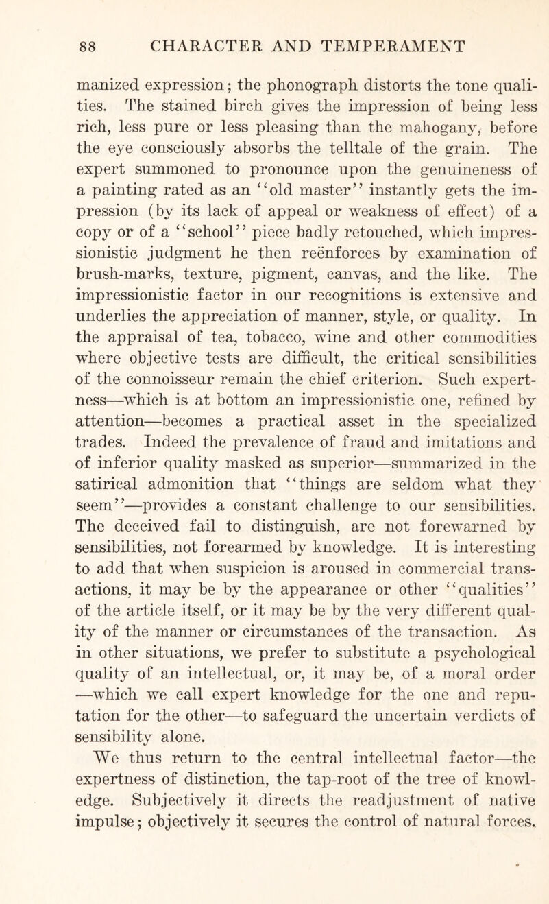 manized expression; the phonograph distorts the tone quali¬ ties. The stained birch gives the impression of being less rich, less pure or less pleasing than the mahogany, before the eye consciously absorbs the telltale of the grain. The expert summoned to pronounce upon the genuineness of a painting rated as an “old master” instantly gets the im¬ pression (by its lack of appeal or weakness of effect) of a copy or of a “ school ” piece badly retouched, which impres¬ sionistic judgment he then reenforces by examination of brush-marks, texture, pigment, canvas, and the like. The impressionistic factor in our recognitions is extensive and underlies the appreciation of manner, style, or quality. In the appraisal of tea, tobacco, wine and other commodities where objective tests are difficult, the critical sensibilities of the connoisseur remain the chief criterion. Such expert¬ ness—which is at bottom an impressionistic one, refined by attention—becomes a practical asset in the specialized trades. Indeed the prevalence of fraud and imitations and of inferior quality masked as superior—summarized in the satirical admonition that “things are seldom what they' seem”—provides a constant challenge to our sensibilities. The deceived fail to distinguish, are not forewarned by sensibilities, not forearmed by knowledge. It is interesting to add that when suspicion is aroused in commercial trans¬ actions, it may be by the appearance or other “qualities” of the article itself, or it may be by the very different qual¬ ity of the manner or circumstances of the transaction. As in other situations, we prefer to substitute a psychological quality of an intellectual, or, it may be, of a moral order —which we call expert knowledge for the one and repu¬ tation for the other—to safeguard the uncertain verdicts of sensibility alone. We thus return to the central intellectual factor—the expertness of distinction, the tap-root of the tree of knowl¬ edge. Subjectively it directs the readjustment of native impulse; objectively it secures the control of natural forces.
