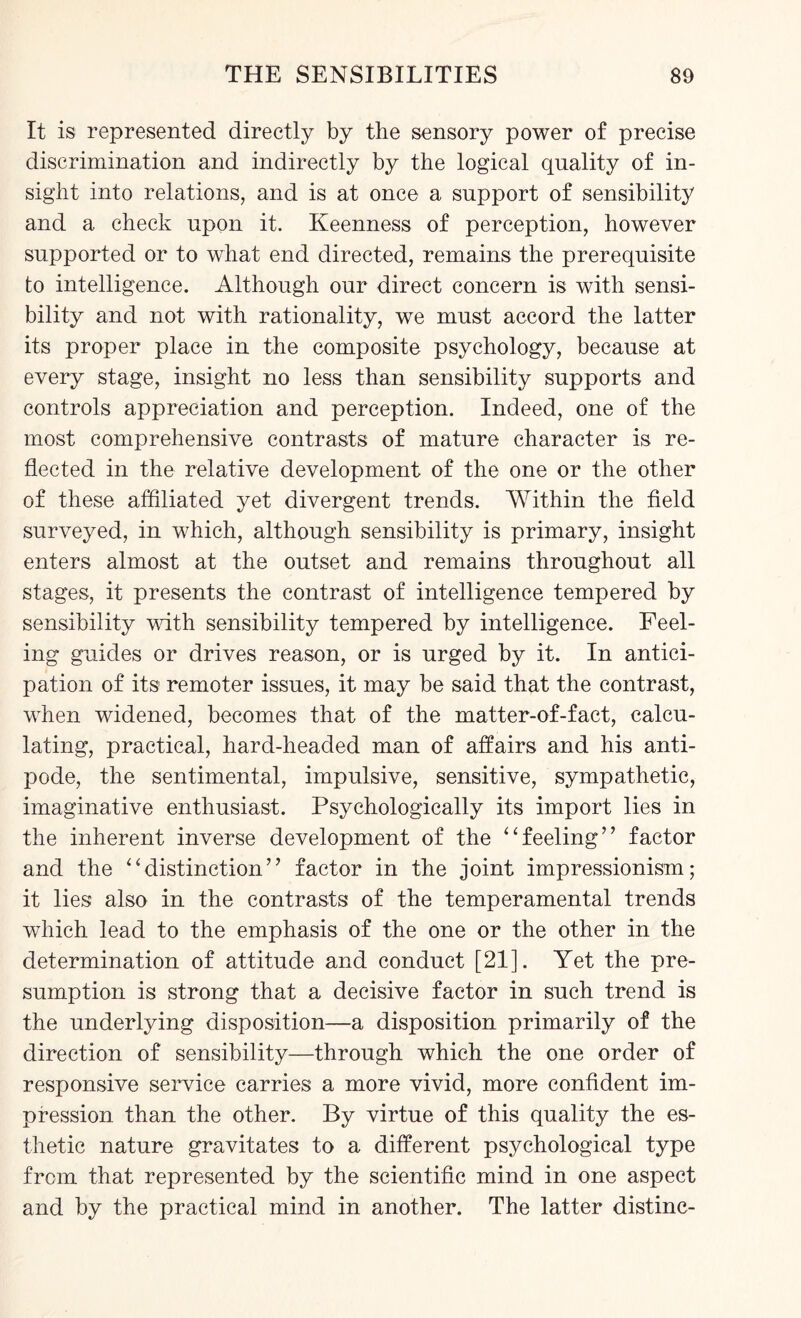 It is represented directly by the sensory power of precise discrimination and indirectly by the logical quality of in¬ sight into relations, and is at once a support of sensibility and a check upon it. Keenness of perception, however supported or to what end directed, remains the prerequisite to intelligence. Although our direct concern is with sensi¬ bility and not with rationality, we must accord the latter its proper place in the composite psychology, because at every stage, insight no less than sensibility supports and controls appreciation and perception. Indeed, one of the most comprehensive contrasts of mature character is re¬ flected in the relative development of the one or the other of these affiliated yet divergent trends. Within the field surveyed, in which, although sensibility is primary, insight enters almost at the outset and remains throughout all stages, it presents the contrast of intelligence tempered by sensibility with sensibility tempered by intelligence. Feel¬ ing guides or drives reason, or is urged by it. In antici¬ pation of its remoter issues, it may be said that the contrast, when widened, becomes that of the matter-of-fact, calcu¬ lating, practical, hard-headed man of affairs and his anti¬ pode, the sentimental, impulsive, sensitive, sympathetic, imaginative enthusiast. Psychologically its import lies in the inherent inverse development of the “feeling” factor and the “distinction” factor in the joint impressionism; it lies also in the contrasts of the temperamental trends which lead to the emphasis of the one or the other in the determination of attitude and conduct [21]. Yet the pre¬ sumption is strong that a decisive factor in such trend is the underlying disposition—a disposition primarily of the direction of sensibility—through which the one order of responsive service carries a more vivid, more confident im¬ pression than the other. By virtue of this quality the es¬ thetic nature gravitates to a different psychological type from that represented by the scientific mind in one aspect and by the practical mind in another. The latter distinc-