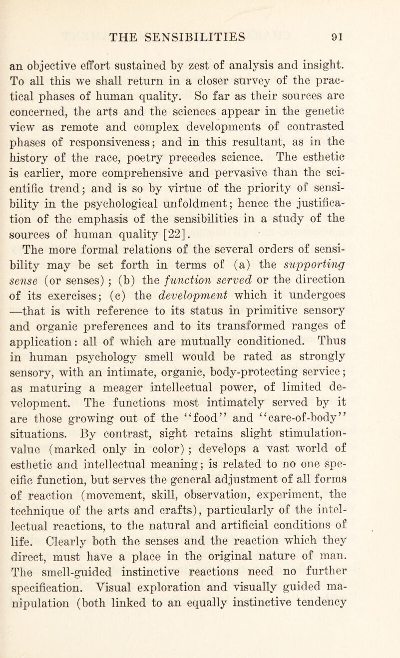 an objective effort sustained by zest of analysis and insight. To all this we shall return in a closer survey of the prac¬ tical phases of human quality. So far as their sources are concerned, the arts and the sciences appear in the genetic view as remote and complex developments of contrasted phases of responsiveness; and in this resultant, as in the history of the race, poetry precedes science. The esthetic is earlier, more comprehensive and pervasive than the sci¬ entific trend; and is so by virtue of the priority of sensi¬ bility in the psychological unfoldment; hence the justifica¬ tion of the emphasis of the sensibilities in a study of the sources of human quality [22]. The more formal relations of the several orders of sensi¬ bility may be set forth in terms of (a) the supporting sense (or senses) ; (b) the function served or the direction of its exercises; (c) the development which it undergoes —that is with reference to its status in primitive sensory and organic preferences and to its transformed ranges of application: all of which are mutually conditioned. Thus in human psychology smell would be rated as strongly sensory, with an intimate, organic, body-protecting service; as maturing a meager intellectual power, of limited de¬ velopment. The functions most intimately served by it are those growing out of the “food” and “care-of-bocly” situations. By contrast, sight retains slight stimulation- value (marked only in color) ; develops a vast world of esthetic and intellectual meaning; is related to no one spe¬ cific function, but serves the general adjustment of all forms of reaction (movement, skill, observation, experiment, the technique of the arts and crafts), particularly of the intel¬ lectual reactions, to the natural and artificial conditions of life. Clearly both the senses and the reaction which they direct, must have a place in the original nature of man. The smell-guided instinctive reactions need no further specification. Visual exploration and visually guided ma¬ nipulation (both linked to an equally instinctive tendency