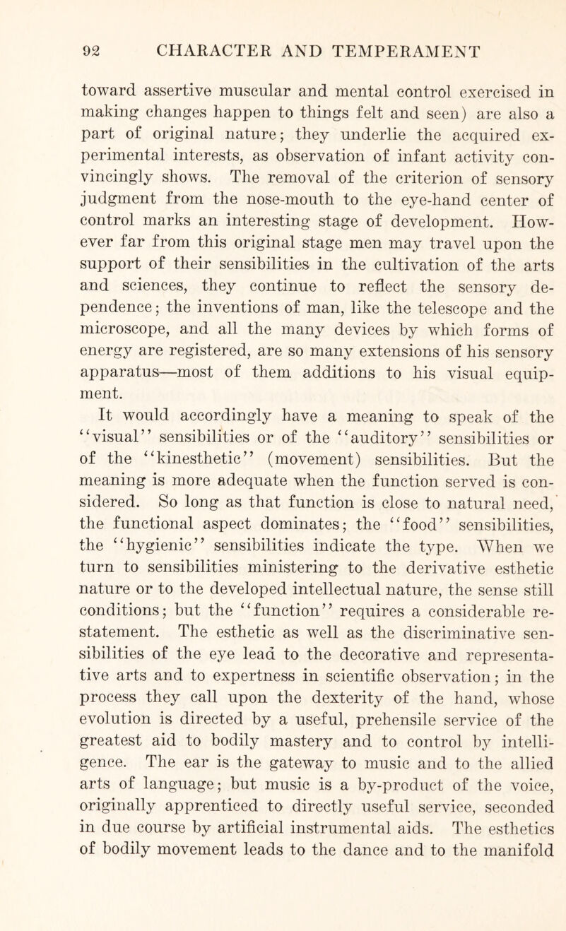 toward assertive muscular and mental control exercised in making changes happen to things felt and seen) are also a part of original nature; they underlie the acquired ex¬ perimental interests, as observation of infant activity con¬ vincingly shows. The removal of the criterion of sensory judgment from the nose-mouth to the eye-hand center of control marks an interesting stage of development. How¬ ever far from this original stage men may travel upon the support of their sensibilities in the cultivation of the arts and sciences, they continue to reflect the sensory de¬ pendence ; the inventions of man, like the telescope and the microscope, and all the many devices by which forms of energy are registered, are so many extensions of his sensory apparatus—most of them additions to his visual equip¬ ment. It would accordingly have a meaning to speak of the “visual” sensibilities or of the “auditory” sensibilities or of the “kinesthetic” (movement) sensibilities. But the meaning is more adequate when the function served is con¬ sidered. So long as that function is close to natural need, the functional aspect dominates; the “food” sensibilities, the “hygienic” sensibilities indicate the type. When we turn to sensibilities ministering to the derivative esthetic nature or to the developed intellectual nature, the sense still conditions; but the “function” requires a considerable re¬ statement. The esthetic as well as the discriminative sen¬ sibilities of the eye lead to the decorative and representa¬ tive arts and to expertness in scientific observation; in the process they call upon the dexterity of the hand, whose evolution is directed by a useful, prehensile service of the greatest aid to bodily mastery and to control by intelli¬ gence. The ear is the gateway to music and to the allied arts of language; but music is a by-product of the voice, originally apprenticed to directly useful service, seconded in due course by artificial instrumental aids. The esthetics of bodily movement leads to the dance and to the manifold