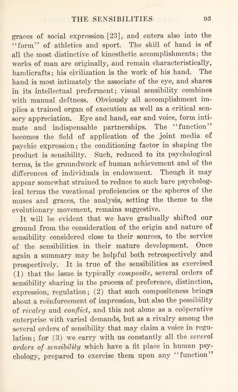 graces of social expression [23], and enters also into the “form” of athletics and sport. The skill of hand is of all the most distinctive of kinesthetic accomplishments; the works of man are originally, and remain characteristically, handicrafts; his civilization is the work of his hand. The hand is most intimately the associate of the eye, and shares in its intellectual preferment; visual sensibility combines with manual deftness. Obviously all accomplishment im¬ plies a trained organ of execution as well as a critical sen¬ sory appreciation. Eye and hand, ear and voice, form inti¬ mate and indispensable partnerships. The “function” becomes the field of application of the joint media of psychic expression; the conditioning factor in shaping the product is sensibility. Such, reduced to its psychological terms, is the groundwork of human achievement and of the differences of individuals in endowment. Though it may appear somewhat strained to reduce to such bare psycholog¬ ical terms the vocational proficiencies or the spheres of the muses and graces, the analysis, setting the theme to the evolutionary movement, remains suggestive. It will be evident that we have gradually shifted our ground from the consideration of the origin and nature of sensibility considered close to their sources, to the service of the sensibilities in their mature development. Once again a summary may be helpful both retrospectively and prospectively. It is true of the sensibilities as exercised (1) that the issue is typically composite, several orders of sensibility sharing in the process of preference, distinction, expression, regulation; (2) that such compositeness brings about a reenforcement of impression, but also the possibility of rivalry and conflict, and this not alone as a cooperative enterprise with varied demands, but as a rivalry among the several orders of sensibility that may claim a voice in regu¬ lation; for (3) we carry with us constantly all the several orders of sensibility which have a fit place in human psy¬ chology, prepared to exercise them upon any “function”