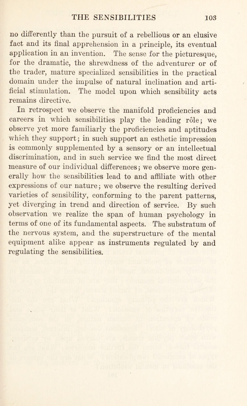 no differently than the pursuit of a rebellious or an elusive fact and its final apprehension in a principle, its eventual application in an invention. The sense for the picturesque, for the dramatic, the shrewdness of the adventurer or of the trader, mature specialized sensibilities in the practical domain under the impulse of natural inclination and arti¬ ficial stimulation. The model upon which sensibility acts remains directive. In retrospect wre observe the manifold proficiencies and careers in which sensibilities play the leading role; we observe yet more familiarly the proficiencies and aptitudes which they support; in such support an esthetic impression is commonly supplemented by a sensory or an intellectual discrimination, and in such service we find the most direct measure of our individual differences; we observe more gen¬ erally how the sensibilities lead to and affiliate with other expressions of our nature; we observe the resulting derived varieties of sensibility, conforming to the parent patterns, yet diverging in trend and direction of service. By such observation we realize the span of human psychology in terms of one of its fundamental aspects. The substratum of the nervous system, and the superstructure of the mental equipment alike appear as instruments regulated by and regulating the sensibilities.