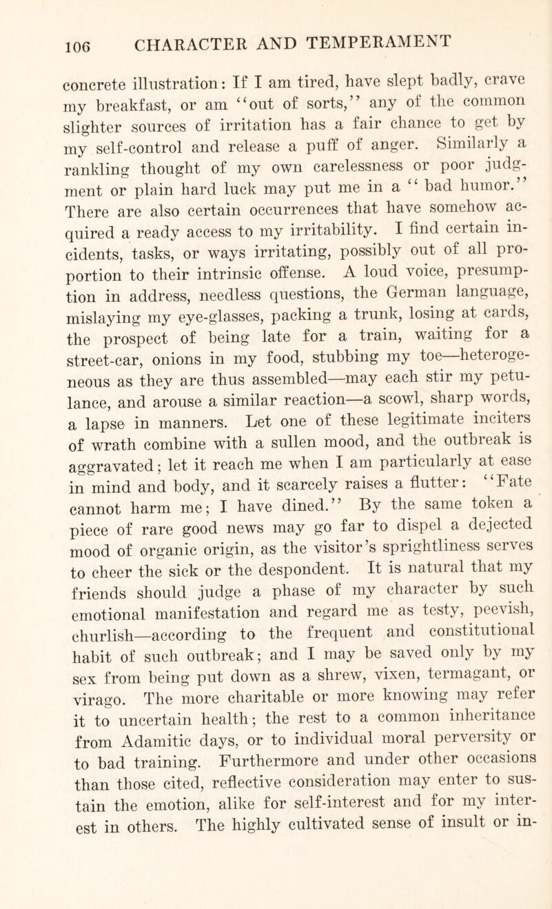 concrete illustration: If I am tired, have slept badly, crave my breakfast, or am “out of sorts,” any of the common slighter sources of irritation has a fair chance to get by my self-control and release a puff of anger. Similarly a rankling thought of my own carelessness or poor judg¬ ment or plain hard luck may put me in a bad humor.’ There are also certain occurrences that have somehow ac¬ quired a ready access to my irritability. I find certain in¬ cidents, tasks, or ways irritating, possibly out of all pro¬ portion to their intrinsic offense. A loud voice, presump¬ tion in address, needless questions, the German language, mislaying my eye-glasses, packing a trunk, losing at cards, the prospect of being late for a train, waiting for a street-car, onions in my food, stubbing my toe heteroge¬ neous as they are thus assembled—may each stir my petu¬ lance, and arouse a similar reaction—a scowl, sharp words, a lapse in manners. Let one of these legitimate inciters of wrath combine with a sullen mood, and the outbreak is aggravated; let it reach me when I am particularly at case in mind and body, and it scarcely raises a flutter: “Fate cannot harm me; I have dined.” By the same token a piece of rare good news may go far to dispel a dejected mood of organic origin, as the visitor’s sprightliness serves to cheer the sick or the despondent. It is natural that my friends should judge a phase of my character by such emotional manifestation and regard me as testy, peevish, churlish—according to the frequent and constitutional habit of such outbreak; and I may be saved only by my sex from being put down as a shrew, vixen, termagant, or virago. The more charitable or more knowing may refer it to uncertain health; the rest to a common inheritance from Adamitic days, or to individual moral perversity or to bad training. Furthermore and under other occasions than those cited, reflective consideration may enter to sus¬ tain the emotion, alike for self-interest and for my inter¬ est in others. The highly cultivated sense of insult or in-