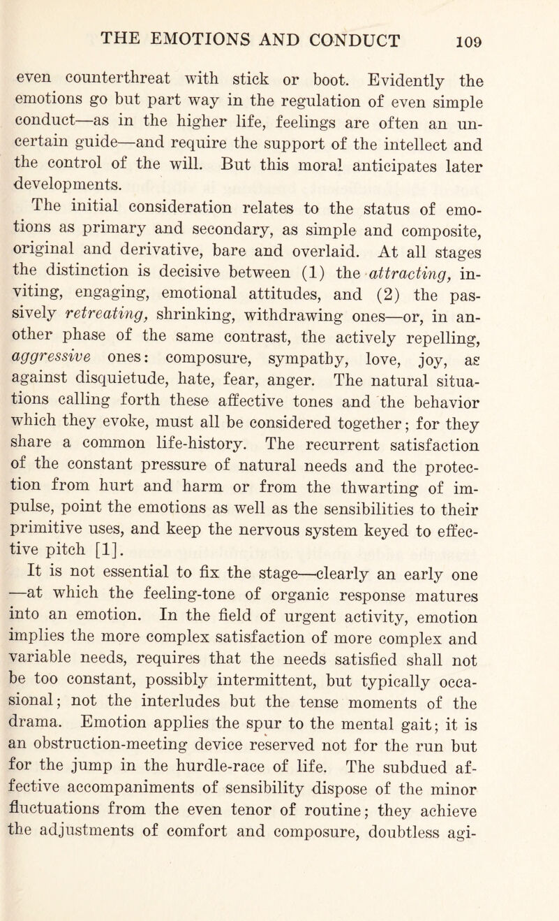even counterthreat with stick or boot. Evidently the emotions go but part way in the regulation of even simple conduct—as in the higher life, feelings are often an un¬ certain guide—and require the support of the intellect and the control of the will. But this moral anticipates later developments. The initial consideration relates to the status of emo¬ tions as primary and secondary, as simple and composite, original and derivative, bare and overlaid. At all stages the distinction is decisive between (1) the attracting, in¬ viting, engaging, emotional attitudes, and (2) the pas¬ sively retreating, shrinking, withdrawing ones—or, in an¬ other phase of the same contrast, the actively repelling, aggressive ones: composure, sympathy, love, joy, as against disquietude, hate, fear, anger. The natural situa¬ tions calling forth these affective tones and the behavior which they evoke, must all be considered together; for they share a common life-history. The recurrent satisfaction of the constant pressure of natural needs and the protec¬ tion from hurt and harm or from the thwarting of im¬ pulse, point the emotions as well as the sensibilities to their primitive uses, and keep the nervous system keyed to effec¬ tive pitch [1]. It is not essential to fix the stage—clearly an early one at which the feeling-tone of organic response matures into an emotion. In the field of urgent activity, emotion implies the more complex satisfaction of more complex and variable needs, requires that the needs satisfied shall not be too constant, possibly intermittent, but typically occa¬ sional; not the interludes but the tense moments of the drama. Emotion applies the spur to the mental gait; it is an obstruction-meeting device reserved not for the run but for the jump in the hurdle-race of life. The subdued af¬ fective accompaniments of sensibility dispose of the minor fluctuations from the even tenor of routine; they achieve the adjustments of comfort and composure, doubtless agi-
