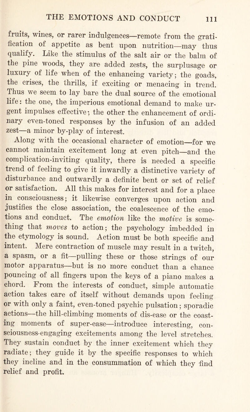 fruits, wines, or rarer indulgences—remote from the grati¬ fication of appetite as bent upon nutrition—may thus qualify. Like the stimulus of the salt air or the balm of the pine woods, they are added zests, the surplusage or luxury of life when of the enhancing variety; the goads, the crises, the thrills, if exciting or menacing in trend. Thus we seem to lay bare the dual source of the emotional life: the one, the imperious emotional demand to make ur¬ gent impulses effective; the other the enhancement of ordi¬ nary even-toned responses by the infusion of an added zest—a minor by-play of interest. Along with the occasional character of emotion—for we cannot maintain excitement long at even pitch—and the complication-inviting quality, there is needed a specific trend of feeling to give it inwardly a distinctive variety of disturbance and outwardly a definite bent or set of relief or satisfaction. All this makes for interest and for a place in consciousness; it likewise converges upon action and justifies the close association, the coalescence of the emo¬ tions and conduct. The emotion like the motive is some¬ thing that moves to action; the psychology imbedded in the etymology is sound. Action must be both specific and intent. Mere contraction of muscle may result in a twitch, a spasm, or a fit—pulling these or those strings of our motor apparatus—but is no more conduct than a chance pouncing of all fingers upon the keys of a piano makes a chord. From the interests of conduct, simple automatic action takes care of itself without demands upon feeling or with only a faint, even-toned psychic pulsation; sporadic actions—the hill-climbing moments of dis-ease or the coast¬ ing moments of super-ease—introduce interesting, con¬ sciousness-engaging excitements among the level stretches. They sustain conduct by the inner excitement which they radiate; they guide it by the specific responses to which they incline and in the consummation of which they find relief and profit.