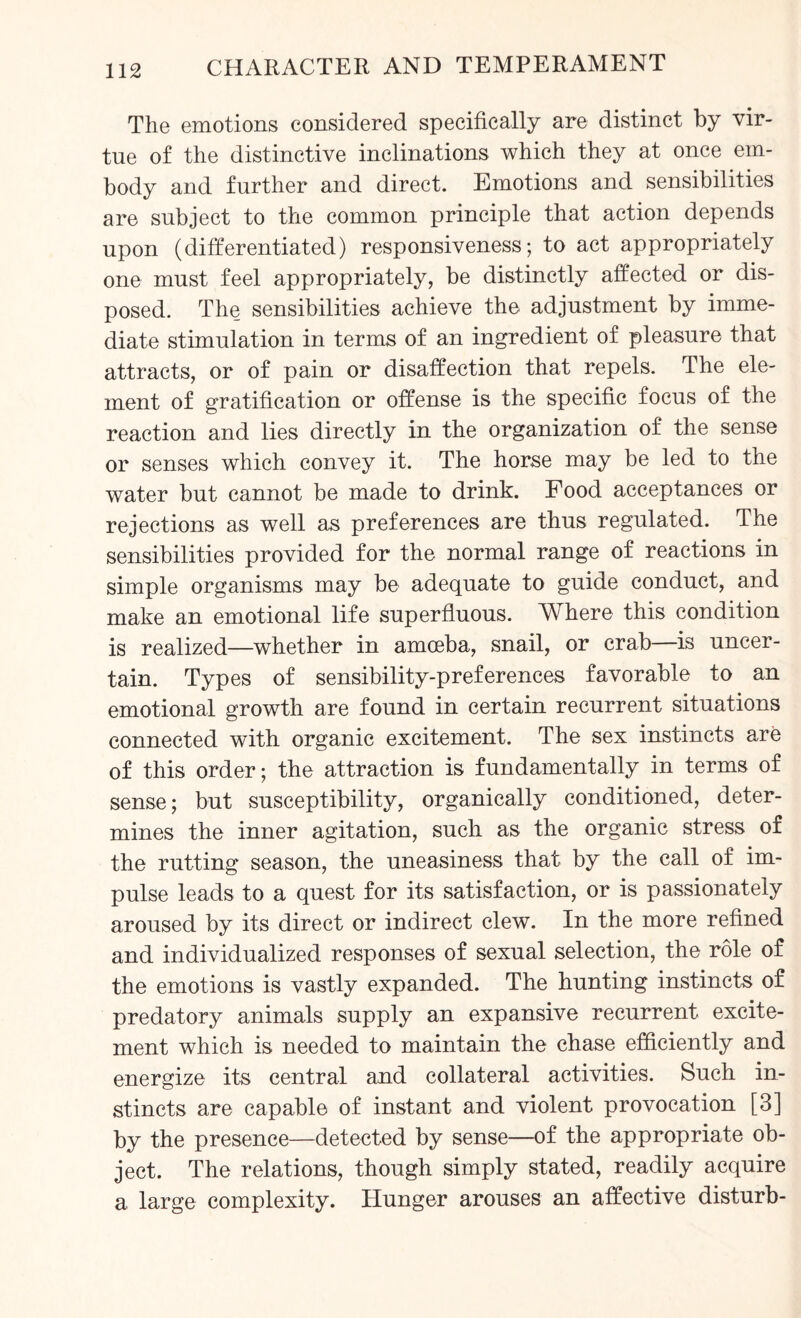 The emotions considered specifically are distinct by vir¬ tue of the distinctive inclinations which they at once em¬ body and further and direct. Emotions and sensibilities are subject to the common principle that action depends upon (differentiated) responsiveness; to act appropriately one must feel appropriately, be distinctly affected or dis¬ posed. The sensibilities achieve the adjustment by imme¬ diate stimulation in terms of an ingredient of pleasure that attracts, or of pain or disaffection that repels. The ele¬ ment of gratification or offense is the specific focus of the reaction and lies directly in the organization of the sense or senses which convey it. The horse may be led to the water but cannot be made to drink. Food acceptances or rejections as well as preferences are thus regulated. The sensibilities provided for the normal range of reactions in simple organisms may be adequate to guide conduct, and make an emotional life superfluous. Where this condition is realized—whether in amoeba, snail, or crab—is uncer¬ tain. Types of sensibility-preferences favorable to an emotional growth are found in certain recurrent situations connected with organic excitement. The sex instincts are of this order; the attraction is fundamentally in terms of sense; but susceptibility, organically conditioned, deter¬ mines the inner agitation, such as the organic stress of the rutting season, the uneasiness that by the call of im¬ pulse leads to a quest for its satisfaction, or is passionately aroused by its direct or indirect clew. In the more refined and individualized responses of sexual selection, the role of the emotions is vastly expanded. The hunting instincts of predatory animals supply an expansive recurrent excite¬ ment which is needed to maintain the chase efficiently and energize its central and collateral activities. Such in¬ stincts are capable of instant and violent provocation [3] by the presence—detected by sense—of the appropriate ob¬ ject. The relations, though simply stated, readily acquire a large complexity. Hunger arouses an affective disturb-