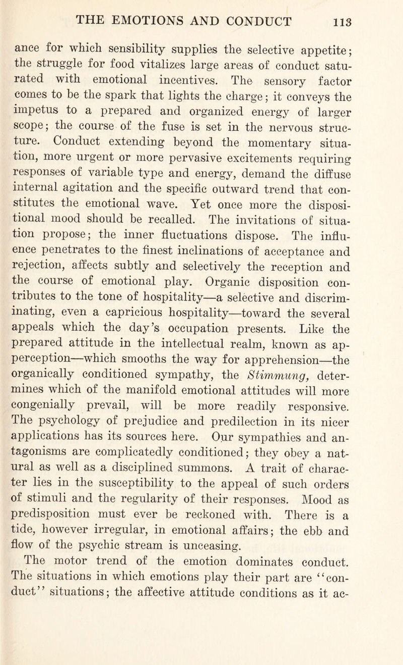 ance for which sensibility supplies the selective appetite; the struggle for food vitalizes large areas of conduct satu¬ rated with emotional incentives. The sensory factor comes to be the spark that lights the charge; it conveys the impetus to a prepared and organized energy of larger scope; the course of the fuse is set in the nervous struc¬ ture. Conduct extending beyond the momentary situa¬ tion, more urgent or more pervasive excitements requiring responses of variable type and energy, demand the diffuse internal agitation and the specific outward trend that con¬ stitutes the emotional wave. Yet once more the disposi¬ tional mood should be recalled. The invitations of situa¬ tion propose ; the inner fluctuations dispose. The influ¬ ence penetrates to the finest inclinations of acceptance and rejection, affects subtly and selectively the reception and the course of emotional play. Organic disposition con¬ tributes to the tone of hospitality—a selective and discrim¬ inating, even a capricious hospitality—toward the several appeals which the day’s occupation presents. Like the prepared attitude in the intellectual realm, known as ap¬ perception—which smooths the way for apprehension—the organically conditioned sympathy, the Stimmung, deter¬ mines which of the manifold emotional attitudes will more congenially prevail, will be more readily responsive. The psychology of prejudice and predilection in its nicer applications has its sources here. Our sympathies and an¬ tagonisms are complicatedly conditioned; they obey a nat¬ ural as well as a disciplined summons. A trait of charac¬ ter lies in the susceptibility to the appeal of such orders of stimuli and the regularity of their responses. Mood as predisposition must ever be reckoned with. There is a tide, however irregular, in emotional affairs; the ebb and flow of the psychic stream is unceasing. The motor trend of the emotion dominates conduct. The situations in which emotions play their part are “con¬ duct” situations; the affective attitude conditions as it ac-