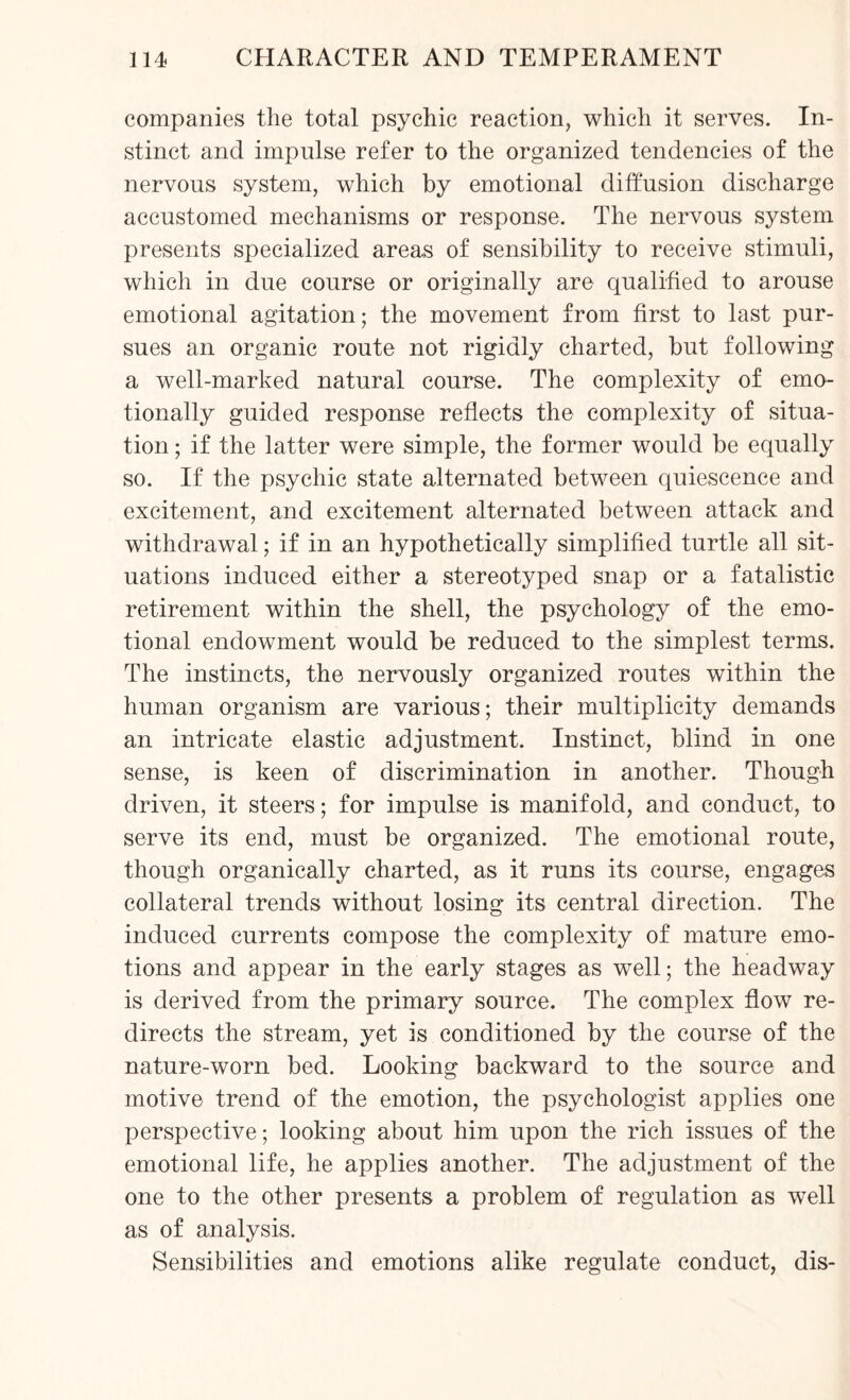 companies the total psychic reaction, which it serves. In¬ stinct and impulse refer to the organized tendencies of the nervous system, which by emotional diffusion discharge accustomed mechanisms or response. The nervous system presents specialized areas of sensibility to receive stimuli, which in due course or originally are qualified to arouse emotional agitation; the movement from first to last pur¬ sues an organic route not rigidly charted, but following a well-marked natural course. The complexity of emo¬ tionally guided response reflects the complexity of situa¬ tion ; if the latter were simple, the former would be equally so. If the psychic state alternated between quiescence and excitement, and excitement alternated between attack and withdrawal; if in an hypothetically simplified turtle all sit¬ uations induced either a stereotyped snap or a fatalistic retirement within the shell, the psychology of the emo¬ tional endowment would be reduced to the simplest terms. The instincts, the nervously organized routes within the human organism are various; their multiplicity demands an intricate elastic adjustment. Instinct, blind in one sense, is keen of discrimination in another. Though driven, it steers; for impulse is manifold, and conduct, to serve its end, must be organized. The emotional route, though organically charted, as it runs its course, engages collateral trends without losing its central direction. The induced currents compose the complexity of mature emo¬ tions and appear in the early stages as well; the headway is derived from the primary source. The complex flow re¬ directs the stream, yet is conditioned by the course of the nature-worn bed. Looking backward to the source and motive trend of the emotion, the psychologist applies one perspective; looking about him upon the rich issues of the emotional life, he applies another. The adjustment of the one to the other presents a problem of regulation as well as of analysis. Sensibilities and emotions alike regulate conduct, dis-