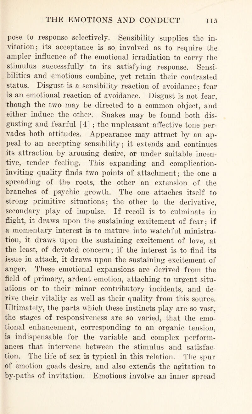 pose to response selectively. Sensibility supplies the in¬ vitation ; its acceptance is so involved as to require the ampler influence of the emotional irradiation to carry the stimulus successfully to its satisfying response. Sensi¬ bilities and emotions combine, yet retain their contrasted status. Disgust is a sensibility reaction of avoidance; fear is an emotional reaction of avoidance. Disgust is not fear, though the two may be directed to a common object, and either induce the other. Snakes may be found both dis¬ gusting and fearful [4] ; the unpleasant affective tone per¬ vades both attitudes. Appearance may attract by an ap¬ peal to an accepting sensibility; it extends and continues its attraction by arousing desire, or under suitable incen¬ tive, tender feeling. This expanding and complication- inviting quality finds two points of attachment; the one a spreading of the roots, the other an extension of the branches of psychic growth. The one attaches itself to strong primitive situations; the other to the derivative, secondary play of impulse. If recoil is to culminate in flight, it draws upon the sustaining excitement of fear; if a momentary interest is to mature into watchful ministra¬ tion, it draws upon the sustaining excitement of love, at the least, of devoted concern; if the interest is to find its issue in attack, it draws upon the sustaining excitement of anger. These emotional expansions are derived from the field of primary, ardent emotion, attaching to urgent situ¬ ations or to their minor contributory incidents, and de¬ rive their vitality as well as their quality from this source. Ultimately, the parts which these instincts play are so vast, the stages of responsiveness are so varied, that the emo¬ tional enhancement, corresponding to an organic tension, is indispensable for the variable and complex perform¬ ances that intervene between the stimulus and satisfac¬ tion. The life of sex is typical in this relation. The spur of emotion goads desire, and also extends the agitation to by-paths of invitation. Emotions involve an inner spread