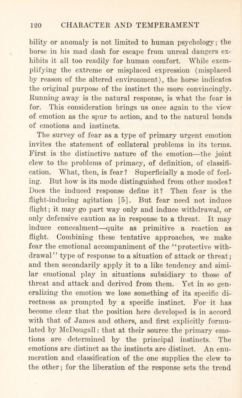 bility or anomaly is not limited to human psychology; the horse in his mad dash for escape from unreal dangers ex¬ hibits it all too readily for human comfort. While exem¬ plifying the extreme or misplaced expression (misplaced by reason of the altered environment), the horse indicates the original purpose of the instinct the more convincingly. Running away is the natural response, is what the fear is for. This consideration brings us once again to the view of emotion as the spur to action, and to the natural bonds of emotions and instincts. The survey of fear as a type of primary urgent emotion invites the statement of collateral problems in its terms. First is the distinctive nature of the emotion—the joint clew to the problems of primacy, of definition, of classifi¬ cation. What, then, is fear ? Superficially a mode of feel¬ ing. But how is its mode distinguished from other modes ? Does the induced response define it? Then fear is the flight-inducing agitation [5], But fear need not induce flight; it may go part way only and induce withdrawal, or only defensive caution as in response to a threat. It may induce concealment—quite as primitive a reaction as flight. Combining these tentative approaches, we make fear the emotional accompaniment of the “protective with¬ drawal’7 type of response to a situation of attack or threat; and then secondarily apply it to a like tendency and simi¬ lar emotional play in situations subsidiary to those of threat and attack and derived from them. Yet in so gen¬ eralizing the emotion we lose something of its specific di¬ rectness as prompted by a specific instinct. For it has become clear that the position here developed is in accord with that of James and others, and first explicitly formu¬ lated by McDougall: that at their source the primary emo¬ tions are determined by the principal instincts. The emotions are distinct as the instincts are distinct. An enu¬ meration and classification of the one supplies the clew to the other; for the liberation of the response sets the trend