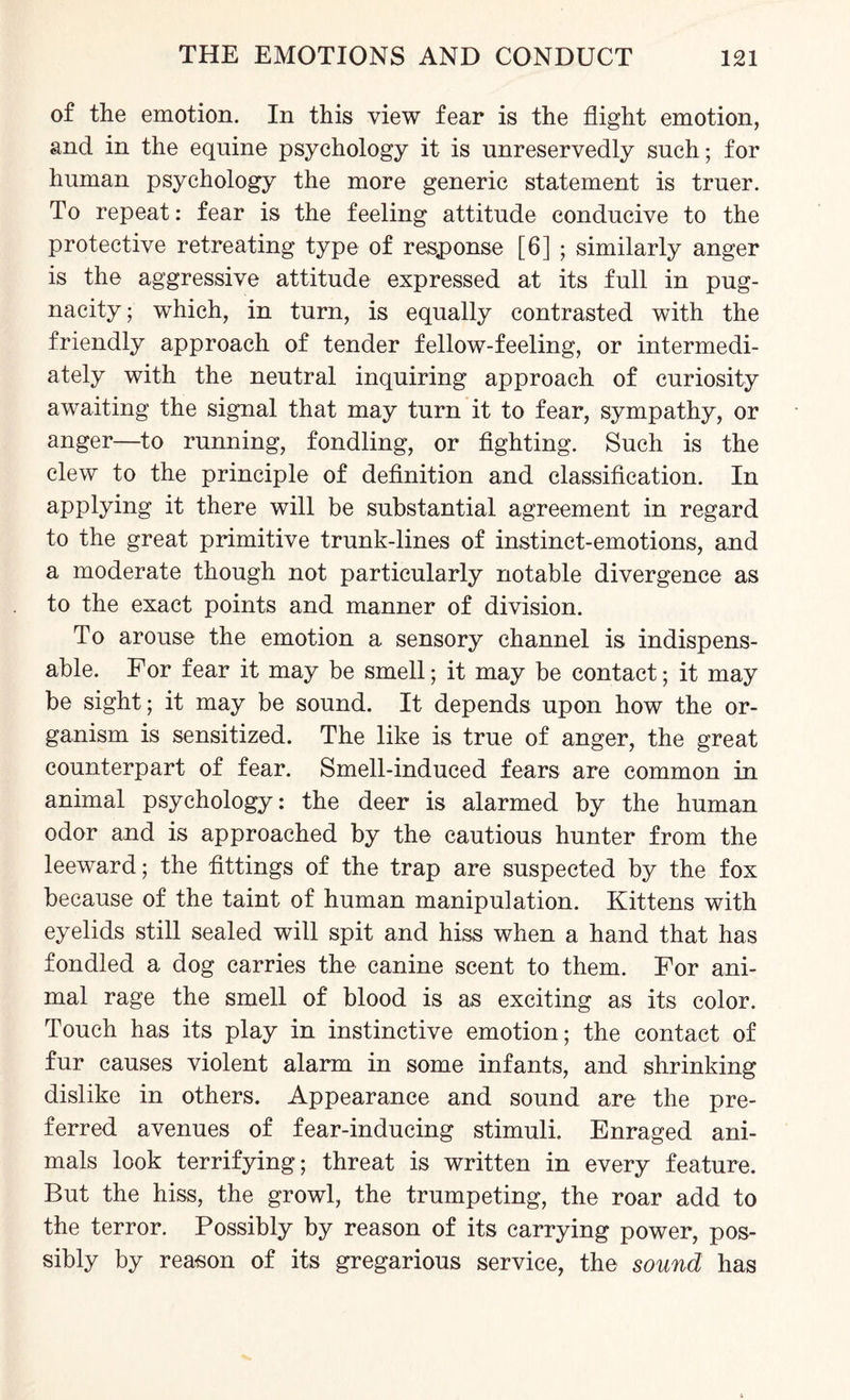 of the emotion. In this view fear is the flight emotion, and in the equine psychology it is unreservedly such; for human psychology the more generic statement is truer. To repeat: fear is the feeling attitude conducive to the protective retreating type of response [6] ; similarly anger is the aggressive attitude expressed at its full in pug¬ nacity ; which, in turn, is equally contrasted with the friendly approach of tender fellow-feeling, or intermedi¬ ately with the neutral inquiring approach of curiosity awaiting the signal that may turn it to fear, sympathy, or anger—to running, fondling, or fighting. Such is the clew to the principle of definition and classification. In applying it there will be substantial agreement in regard to the great primitive trunk-lines of instinct-emotions, and a moderate though not particularly notable divergence as to the exact points and manner of division. To arouse the emotion a sensory channel is indispens¬ able. For fear it may be smell; it may be contact; it may be sight; it may be sound. It depends upon how the or¬ ganism is sensitized. The like is true of anger, the great counterpart of fear. Smell-induced fears are common in animal psychology: the deer is alarmed by the human odor and is approached by the cautious hunter from the leeward; the fittings of the trap are suspected by the fox because of the taint of human manipulation. Kittens with eyelids still sealed will spit and hiss when a hand that has fondled a dog carries the canine scent to them. For ani¬ mal rage the smell of blood is as exciting as its color. Touch has its play in instinctive emotion; the contact of fur causes violent alarm in some infants, and shrinking dislike in others. Appearance and sound are the pre¬ ferred avenues of fear-inducing stimuli. Enraged ani¬ mals look terrifying ; threat is written in every feature. But the hiss, the growl, the trumpeting, the roar add to the terror. Possibly by reason of its carrying power, pos¬ sibly by reason of its gregarious service, the sound has