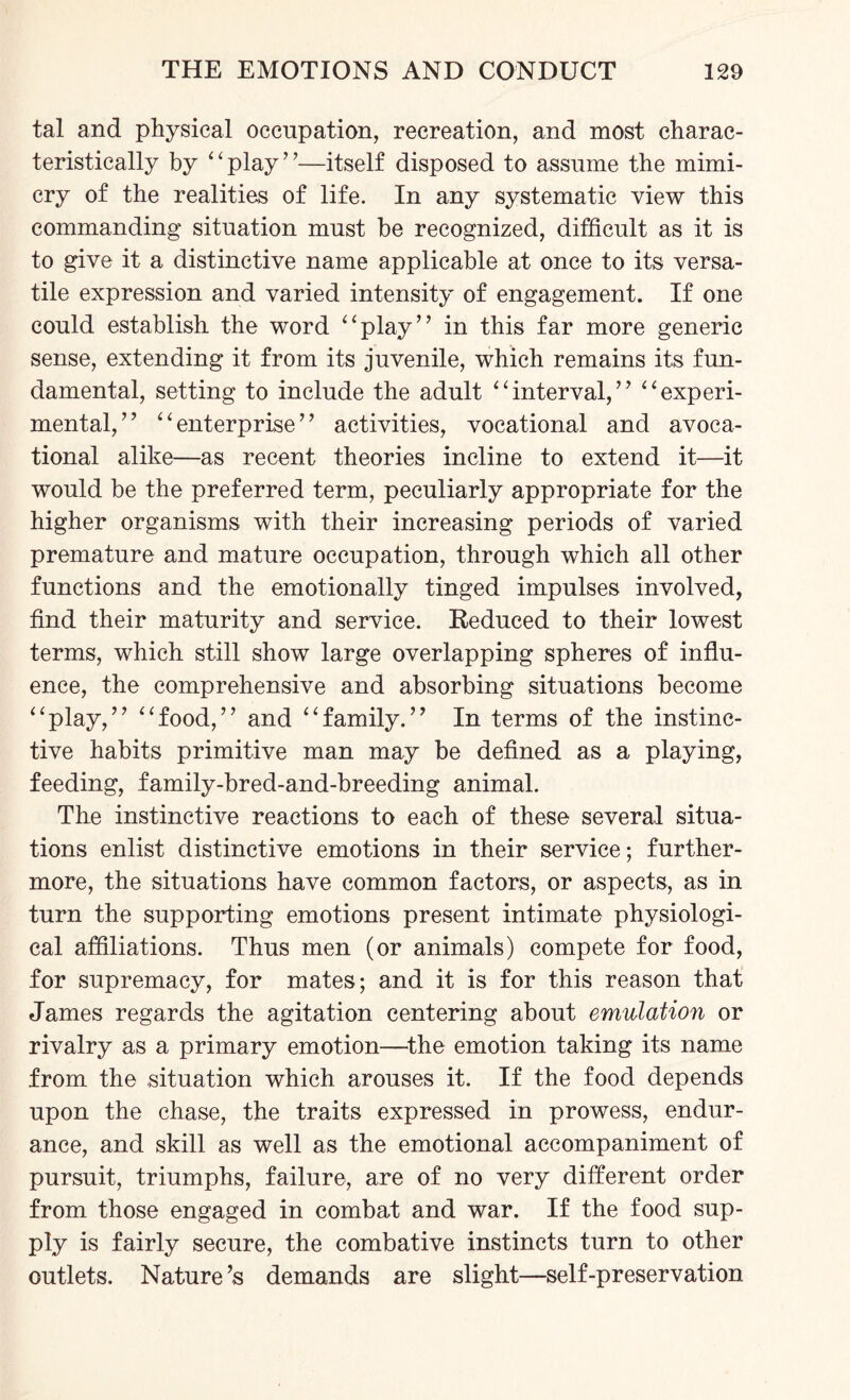 tal and physical occupation, recreation, and most charac¬ teristically by “play”—itself disposed to assume the mimi¬ cry of the realities of life. In any systematic view this commanding situation must be recognized, difficult as it is to give it a distinctive name applicable at once to its versa¬ tile expression and varied intensity of engagement. If one could establish the word “play” in this far more generic sense, extending it from its juvenile, which remains its fun¬ damental, setting to include the adult “interval,” “experi¬ mental,” “enterprise” activities, vocational and avoca- tional alike—as recent theories incline to extend it—it would be the preferred term, peculiarly appropriate for the higher organisms with their increasing periods of varied premature and mature occupation, through which all other functions and the emotionally tinged impulses involved, find their maturity and service. Reduced to their lowest terms, which still show large overlapping spheres of influ¬ ence, the comprehensive and absorbing situations become “play,” “food,” and “family.” In terms of the instinc¬ tive habits primitive man may be defined as a playing, feeding, family-bred-and-breeding animal. The instinctive reactions to each of these several situa¬ tions enlist distinctive emotions in their service; further¬ more, the situations have common factors, or aspects, as in turn the supporting emotions present intimate physiologi¬ cal affiliations. Thus men (or animals) compete for food, for supremacy, for mates; and it is for this reason that James regards the agitation centering about emulation or rivalry as a primary emotion—the emotion taking its name from the situation which arouses it. If the food depends upon the chase, the traits expressed in prowess, endur¬ ance, and skill as well as the emotional accompaniment of pursuit, triumphs, failure, are of no very different order from those engaged in combat and war. If the food sup¬ ply is fairly secure, the combative instincts turn to other outlets. Nature’s demands are slight—self-preservation