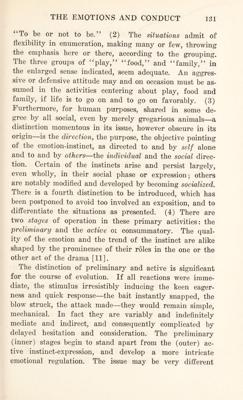 To be or not to be.” (2) The situations admit of flexibility in enumeration, making many or few, throwing the emphasis here or there, according to the grouping. The three groups of “play,” “food,” and “family,” in the enlarged sense indicated, seem adequate. An aggres¬ sive or defensive attitude may and on occasion must be as¬ sumed in the activities centering about play, food and family, if life is to go on and to go on favorably. (3) Furthermore, for human purposes, shared in some de¬ gree by all social, even by merely gregarious animals—a distinction momentous in its issue, however obscure in its origin—is the direction, the purpose, the objective pointing of the emotion-instinct, as directed to and by self alone and to and by others—the individual and the social direc¬ tion. Certain of the instincts arise and persist largely, even wholly, in their social phase or expression; others are notably modified and developed by becoming socialized. There is a fourth distinction to be introduced, which has been postponed to avoid too involved an exposition, and to differentiate the situations as presented. (4) There are two stages of operation in these primary activities: the preliminary and the active oi consummatory. The qual¬ ity of the emotion and the trend of the instinct are alike shaped by the prominence of their roles in the one or the other act of the drama [11]. The distinction of preliminary and active is significant for the course of evolution. If all reactions were imme¬ diate, the stimulus irresistibly inducing the keen eager¬ ness and quick response—the bait instantly snapped, the blow struck, the attack made—they would remain simple, mechanical. In fact they are variably and indefinitely mediate and indirect, and consequently complicated by delayed hesitation and consideration. The preliminary (inner) stages begin to stand apart from the (outer) ac¬ tive instinct-expression, and develop a more intricate emotional regulation. The issue may be very different