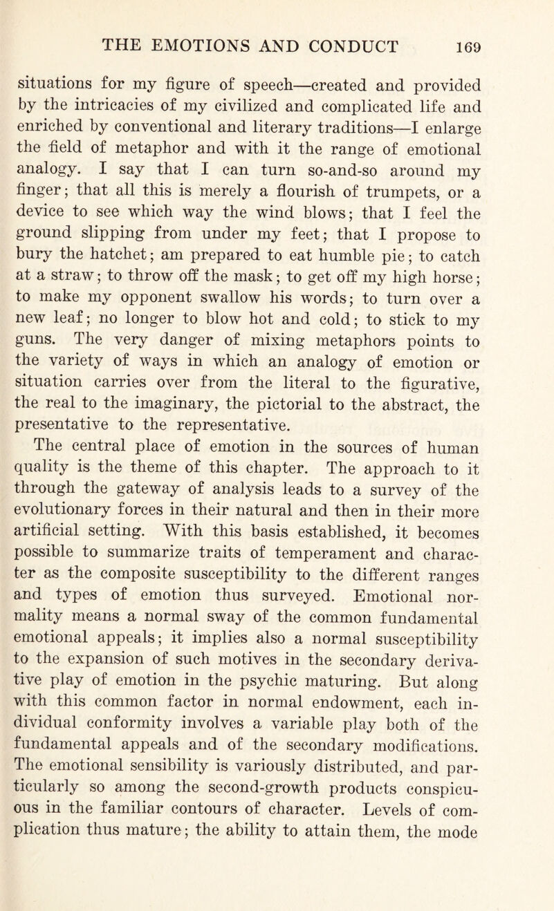 situations for my figure of speech—created and provided by the intricacies of my civilized and complicated life and enriched by conventional and literary traditions—I enlarge the field of metaphor and with it the range of emotional analogy. I say that I can turn so-and-so around my finger; that all this is merely a flourish of trumpets, or a device to see which way the wind blows; that I feel the ground slipping from under my feet; that I propose to bury the hatchet; am prepared to eat humble pie; to catch at a straw; to throw off the mask; to get off my high horse; to make my opponent swallow his words; to turn over a new leaf; no longer to blow hot and cold; to stick to my guns. The very danger of mixing metaphors points to the variety of ways in which an analogy of emotion or situation carries over from the literal to the figurative, the real to the imaginary, the pictorial to the abstract, the presentative to the representative. The central place of emotion in the sources of human quality is the theme of this chapter. The approach to it through the gateway of analysis leads to a survey of the evolutionary forces in their natural and then in their more artificial setting. With this basis established, it becomes possible to summarize traits of temperament and charac¬ ter as the composite susceptibility to the different ranges and types of emotion thus surveyed. Emotional nor¬ mality means a normal sway of the common fundamental emotional appeals; it implies also a normal susceptibility to the expansion of such motives in the secondary deriva¬ tive play of emotion in the psychic maturing. But along with this common factor in normal endowment, each in¬ dividual conformity involves a variable play both of the fundamental appeals and of the secondary modifications. The emotional sensibility is variously distributed, and par¬ ticularly so among the second-growth products conspicu¬ ous in the familiar contours of character. Levels of com¬ plication thus mature; the ability to attain them, the mode