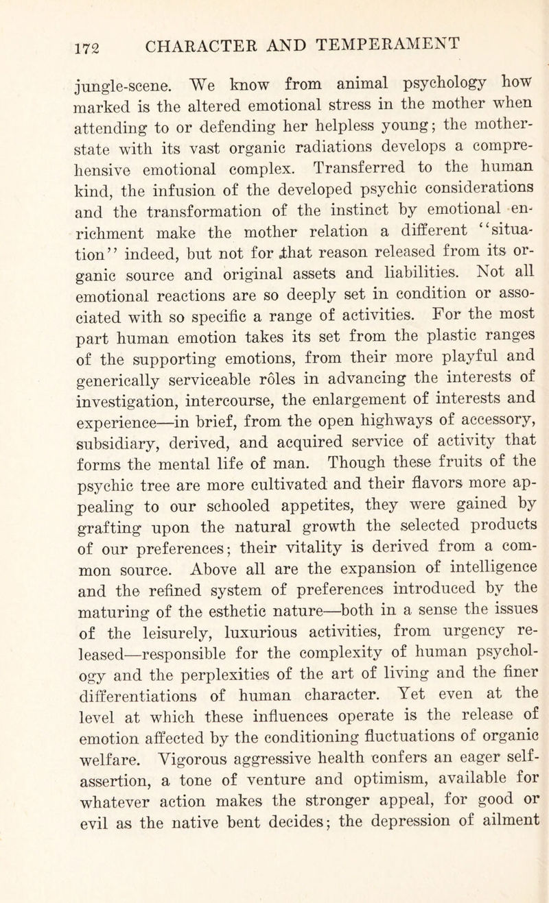 jungle-scene. We know from animal psychology how marked is the altered emotional stress in the mother when attending to or defending her helpless young; the mother- state with its vast organic radiations develops a compre¬ hensive emotional complex. Transferred to the human kind, the infusion of the developed psychic considerations and the transformation of the instinct by emotional en¬ richment make the mother relation a different ‘situa¬ tion ’ ’ indeed, but not for dhat reason released from its or¬ ganic source and original assets and liabilities. Not all emotional reactions are so deeply set in condition or asso¬ ciated with so specific a range of activities. For the most part human emotion takes its set from the plastic ranges of the supporting emotions, from their more playful and generically serviceable roles in advancing the interests of investigation, intercourse, the enlargement of interests and experience—in brief, from the open highways of accessory, subsidiary, derived, and acquired service of activity that forms the mental life of man. Though these fruits of the psychic tree are more cultivated and their flavors more ap¬ pealing to our schooled appetites, they were gained by grafting upon the natural growth the selected products of our preferences; their vitality is derived from a com¬ mon source. Above all are the expansion of intelligence and the refined system of preferences introduced by the maturing of the esthetic nature—both in a sense the issues of the leisurely, luxurious activities, from urgency re¬ leased—responsible for the complexity of human psychol¬ ogy and the perplexities of the art of living and the finer differentiations of human character. Yet even at the level at which these influences operate is the release of emotion affected by the conditioning fluctuations of organic welfare. Vigorous aggressive health confers an eager self- assertion, a tone of venture and optimism, available for whatever action makes the stronger appeal, for good or evil as the native bent decides; the depression of ailment