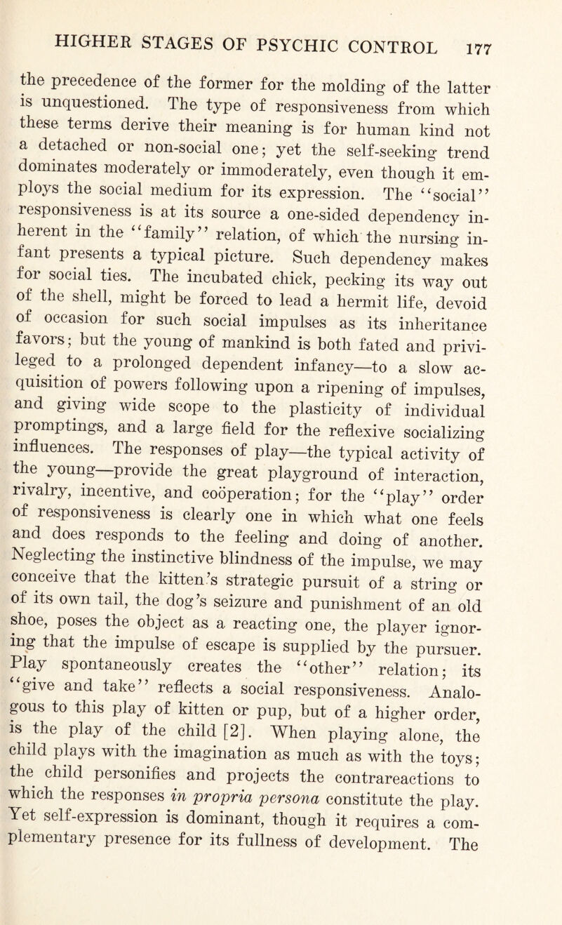 the precedence of the former for the molding of the latter is unquestioned. The type of responsiveness from which these terms derive their meaning is for human kind not a detached or non-social one; yet the self-seeking trend dominates moderately or immoderately, even though it em¬ ploys the social medium for its expression. The “social” responsiveness is at its source a one-sided dependency in¬ herent in the family ’ relation, of which the nursing in¬ fant presents a typical picture. Such dependency makes for social ties. The incubated chick, pecking its way out of the shell, might be forced to lead a hermit life, devoid of occasion for such social impulses as its inheritance favors; but the young of mankind is both fated and privi¬ leged to a prolonged dependent infancy—to a slow ac¬ quisition of powers following upon a ripening of impulses, and giving wide scope to the plasticity of individual pi omptings, and a large field for the reflexive socializing influences. The responses of play—the typical activity of the young provide the great playground of interaction, rivalry, incentive, and cooperation; for the “play” order of responsiveness is clearly one in which what one feels and does responds to the feeling and doing of another. Neglecting the instinctive blindness of the impulse, we may conceive that the kitten’s strategic pursuit of a string or of its own tail, the dog’s seizure and punishment of an old shoe, poses the object as a reacting one, the player ignor¬ ing that the impulse of escape is supplied by the pursuer. Play spontaneously creates the “other” relation; its give and take” reflects a social responsiveness. Analo¬ gous to this play of kitten or pup, but of a higher order, is the play of the child [2]. When playing alone, the child plays with the imagination as much as with the toys; the child personifies and projects the contrareactions to which the responses in propria persona constitute the play. Yet self-expression is dominant, though it requires a com¬ plementary presence for its fullness of development. The