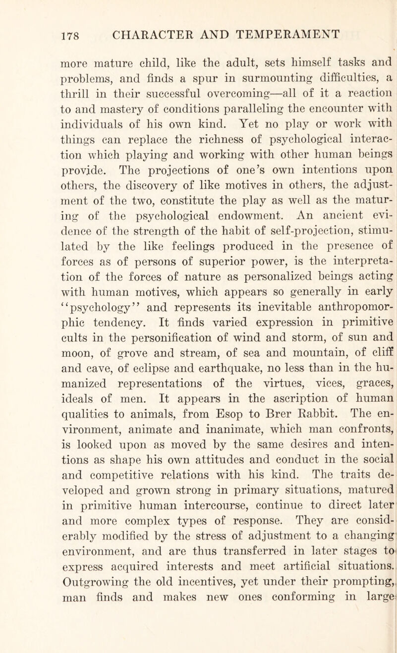 more mature child, like the adult, sets himself tasks and problems, and finds a spur in surmounting difficulties, a thrill in their successful overcoming—all of it a reaction to and mastery of conditions paralleling the encounter with individuals of his own kind. Yet no play or work with things can replace the richness of psychological interac¬ tion which playing and working with other human beings provide. The projections of one’s own intentions upon others, the discovery of like motives in others, the adjust¬ ment of the two, constitute the play as well as the matur¬ ing of the psychological endowment. An ancient evi¬ dence of the strength of the habit of self-projection, stimu¬ lated by the like feelings produced in the presence of forces as of persons of superior power, is the interpreta¬ tion of the forces of nature as personalized beings acting with human motives, which appears so generally in early “psychology” and represents its inevitable anthropomor¬ phic tendency. It finds varied expression in primitive cults in the personification of wind and storm, of sun and moon, of grove and stream, of sea and mountain, of cliff and cave, of eclipse and earthquake, no less than in the hu¬ manized representations of the virtues, vices, graces, ideals of men. It appears in the ascription of human qualities to animals, from Esop to Brer Rabbit. The en¬ vironment, animate and inanimate, which man confronts, is looked upon as moved by the same desires and inten¬ tions as shape his own attitudes and conduct in the social and competitive relations with his kind. The traits de¬ veloped and grown strong in primary situations, matured in primitive human intercourse, continue to direct later and more complex types of response. They are consid¬ erably modified by the stress of adjustment to a changing environment, and are thus transferred in later stages to express acquired interests and meet artificial situations. Outgrowing the old incentives, yet under their prompting,: man finds and makes new ones conforming in large