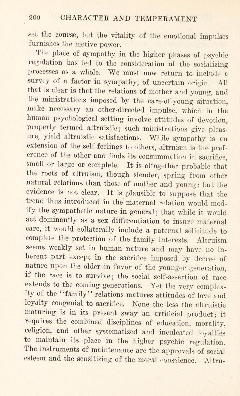 set the course, but the vitality of the emotional impulses furnishes the motive power. Ihe place of sympathy in the higher phases of psychic regulation has led to the consideration of the socializing processes as a whole. We must now return to include a survey of a factor in sympathy, of uncertain origin. All that is clear is that the relations of mother and young, and the ministrations imposed by the care-of-young situation, make necessary an other-directed impulse, which in the human psychological setting involve attitudes of devotion, properly termed altruistic; such ministrations give pleas- ure, yield altruistic satisfactions. While sympathy is an extension of the self-feelings to others, altruism is the pref¬ erence of the other and finds its consummation in sacrifice, small or large or complete. It is altogether probable that the roots of altruism, though slender, spring from other natural relations than those of mother and young; but the evidence is not clear. It is plausible to suppose that the trend thus introduced in the maternal relation would mod¬ ify the sympathetic nature in general; that while it would act dominantly as a sex differentiation to insure maternal care, it would collaterally include a paternal solicitude to complete the protection of the family interests. Altruism seems weakly set in human nature and may have no in¬ herent part except in the sacrifice imposed by decree of nature upon the older in favor of the younger generation, if the race is to survive; the social self-assertion of race extends to the coming generations. Yet the very complex¬ ity of the family” relations matures attitudes of love and loyalty congenial to sacrifice. None the less the altruistic maturing is in its present sway an artificial product; it requires the combined disciplines of education, morality, religion, and other systematized and inculcated loyalties to maintain its place in the higher psychic regulation. The instruments of maintenance are the approvals of social esteem and the sensitizing of the moral conscience. Altru-