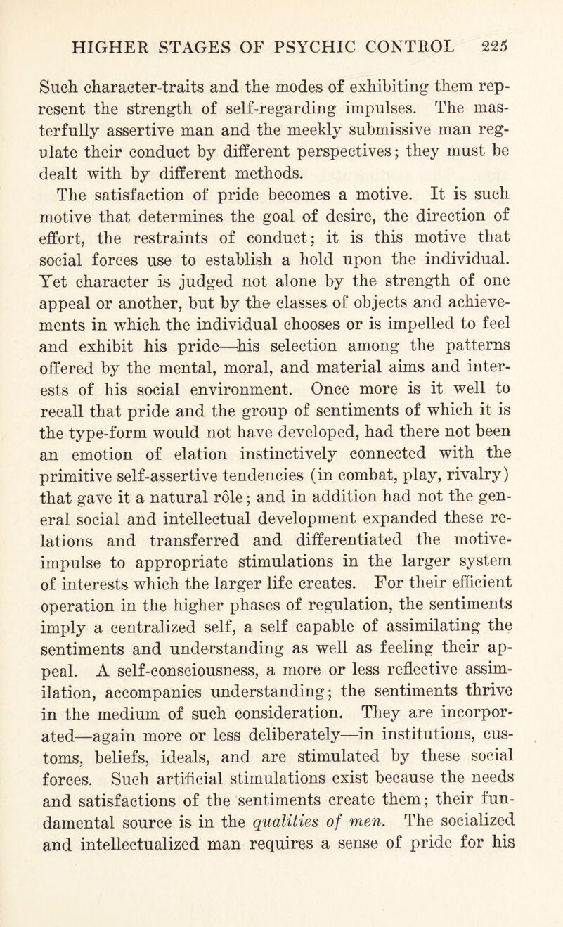 Such character-traits and the modes of exhibiting them rep¬ resent the strength of self-regarding impulses. The mas¬ terfully assertive man and the meekly submissive man reg¬ ulate their conduct by different perspectives; they must be dealt with by different methods. The satisfaction of pride becomes a motive. It is such motive that determines the goal of desire, the direction of effort, the restraints of conduct; it is this motive that social forces use to establish a hold upon the individual. Yet character is judged not alone by the strength of one appeal or another, but by the classes of objects and achieve¬ ments in which the individual chooses or is impelled to feel and exhibit his pride—his selection among the patterns offered by the mental, moral, and material aims and inter¬ ests of his social environment. Once more is it well to recall that pride and the group of sentiments of which it is the type-form would not have developed, had there not been an emotion of elation instinctively connected with the primitive self-assertive tendencies (in combat, play, rivalry) that gave it a natural role; and in addition had not the gen¬ eral social and intellectual development expanded these re¬ lations and transferred and differentiated the motive- impulse to appropriate stimulations in the larger system of interests which the larger life creates. For their efficient operation in the higher phases of regulation, the sentiments imply a centralized self, a self capable of assimilating the sentiments and understanding as well as feeling their ap¬ peal. A self-consciousness, a more or less reflective assim¬ ilation, accompanies understanding; the sentiments thrive in the medium of such consideration. They are incorpor¬ ated—again more or less deliberately—in institutions, cus¬ toms, beliefs, ideals, and are stimulated by these social forces. Such artificial stimulations exist because the needs and satisfactions of the sentiments create them; their fun¬ damental source is in the qualities of men. The socialized and intellectualized man requires a sense of pride for his