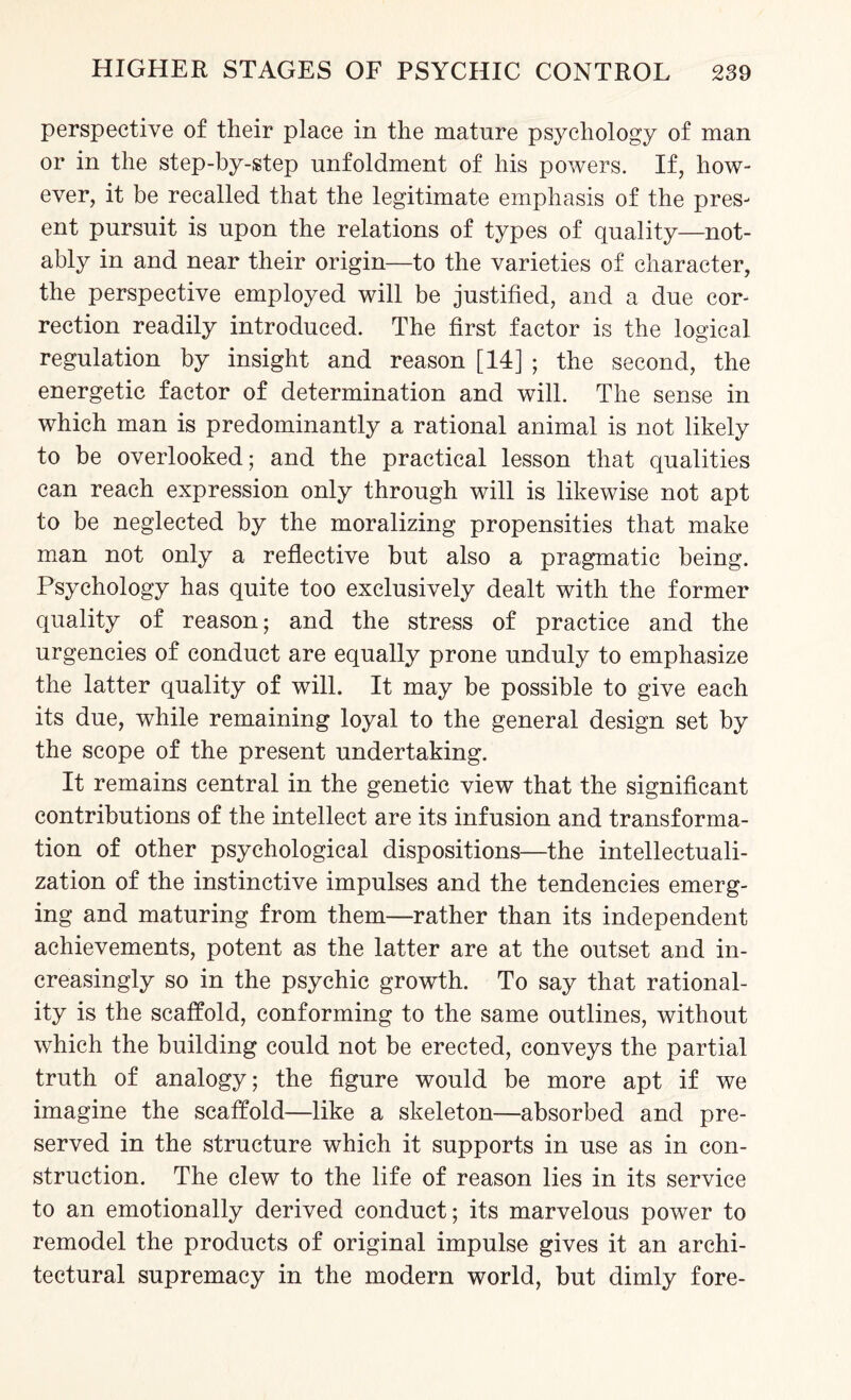 perspective of their place in the mature psychology of man or in the step-by-step unfoldment of his powers. If, how¬ ever, it be recalled that the legitimate emphasis of the pres¬ ent pursuit is upon the relations of types of quality—not¬ ably in and near their origin—to the varieties of character, the perspective employed will be justified, and a due cor¬ rection readily introduced. The first factor is the logical regulation by insight and reason [14] ; the second, the energetic factor of determination and will. The sense in which man is predominantly a rational animal is not likely to be overlooked; and the practical lesson that qualities can reach expression only through will is likewise not apt to be neglected by the moralizing propensities that make man not only a reflective but also a pragmatic being. Psychology has quite too exclusively dealt with the former quality of reason; and the stress of practice and the urgencies of conduct are equally prone unduly to emphasize the latter quality of will. It may be possible to give each its due, while remaining loyal to the general design set by the scope of the present undertaking. It remains central in the genetic view that the significant contributions of the intellect are its infusion and transforma¬ tion of other psychological dispositions—the intellectuali- zation of the instinctive impulses and the tendencies emerg¬ ing and maturing from them—rather than its independent achievements, potent as the latter are at the outset and in¬ creasingly so in the psychic growth. To say that rational¬ ity is the scaffold, conforming to the same outlines, without which the building could not be erected, conveys the partial truth of analogy; the figure would be more apt if we imagine the scaffold—like a skeleton—absorbed and pre¬ served in the structure which it supports in use as in con¬ struction. The clew to the life of reason lies in its service to an emotionally derived conduct; its marvelous power to remodel the products of original impulse gives it an archi¬ tectural supremacy in the modern world, but dimly fore-