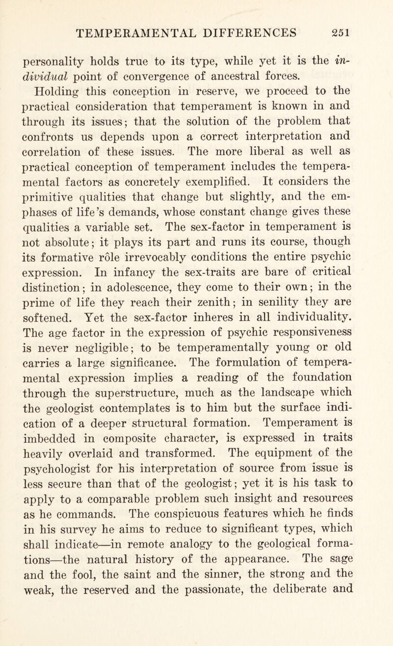 personality holds true to its type, while yet it is the in¬ dividual point of convergence of ancestral forces. Holding this conception in reserve, we proceed to the practical consideration that temperament is known in and through its issues; that the solution of the problem that confronts us depends upon a correct interpretation and correlation of these issues. The more liberal as well as practical conception of temperament includes the tempera¬ mental factors as concretely exemplified. It considers the primitive qualities that change but slightly, and the em¬ phases of life’s demands, whose constant change gives these qualities a variable set. The sex-factor in temperament is not absolute; it plays its part and runs its course, though its formative role irrevocably conditions the entire psychic expression. In infancy the sex-traits are bare of critical distinction; in adolescence, they come to their own; in the prime of life they reach their zenith; in senility they are softened. Yet the sex-factor inheres in all individuality. The age factor in the expression of psychic responsiveness is never negligible; to be temperamentally young or old carries a large significance. The formulation of tempera¬ mental expression implies a reading of the foundation through the superstructure, much as the landscape which the geologist contemplates is to him but the surface indi¬ cation of a deeper structural formation. Temperament is imbedded in composite character, is expressed in traits heavily overlaid and transformed. The equipment of the psychologist for his interpretation of source from issue is less secure than that of the geologist; yet it is his task to apply to a comparable problem such insight and resources as he commands. The conspicuous features which he finds in his survey he aims to reduce to significant types, which shall indicate—in remote analogy to the geological forma¬ tions—the natural history of the appearance. The sage and the fool, the saint and the sinner, the strong and the weak, the reserved and the passionate, the deliberate and