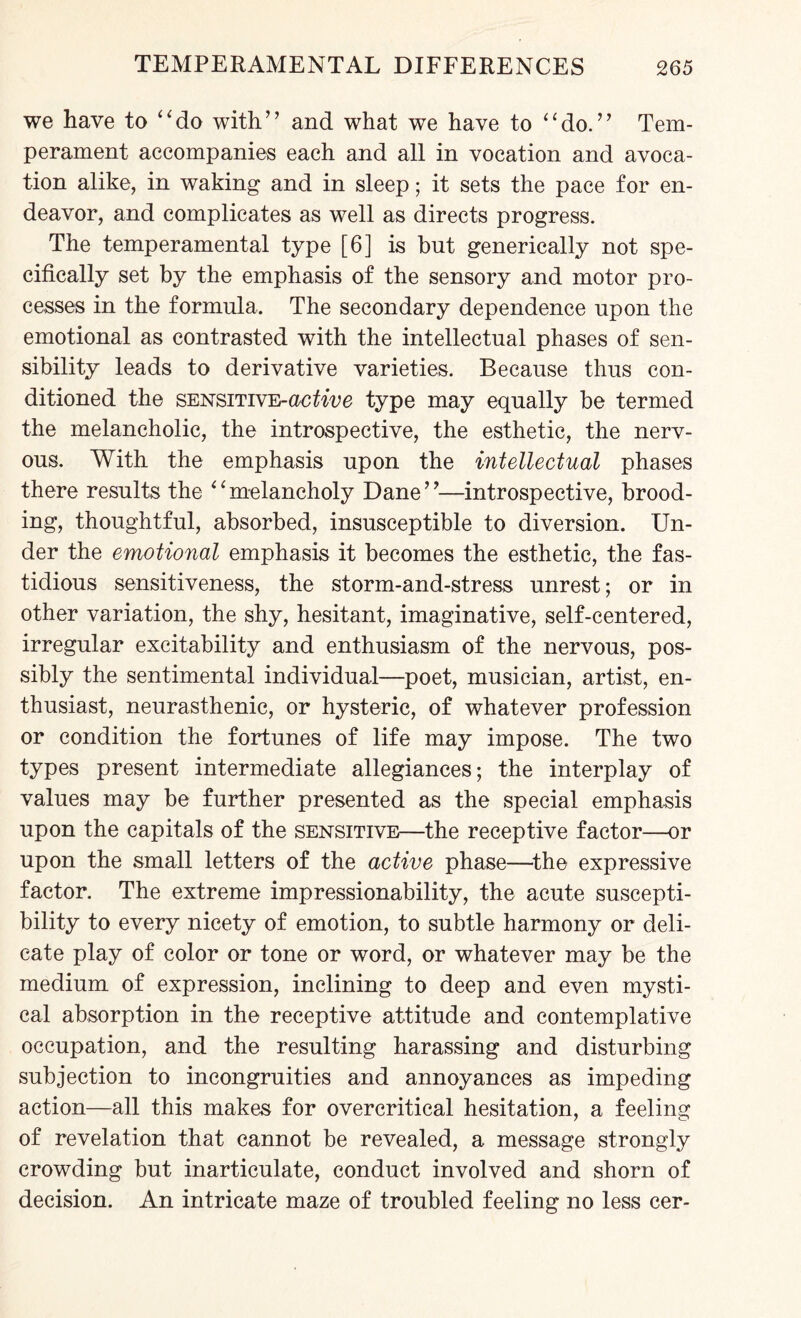 we have to “do with” and what we have to “do.” Tem¬ perament accompanies each and all in vocation and avoca¬ tion alike, in waking and in sleep; it sets the pace for en¬ deavor, and complicates as well as directs progress. The temperamental type [6] is but generically not spe¬ cifically set by the emphasis of the sensory and motor pro¬ cesses in the formula. The secondary dependence upon the emotional as contrasted with the intellectual phases of sen¬ sibility leads to derivative varieties. Because thus con¬ ditioned the SENSiTivE-aofoVe type may equally be termed the melancholic, the introspective, the esthetic, the nerv¬ ous. With the emphasis upon the intellectual phases there results the “melancholy Dane”—introspective, brood¬ ing, thoughtful, absorbed, insusceptible to diversion. Un¬ der the emotional emphasis it becomes the esthetic, the fas¬ tidious sensitiveness, the storm-and-stress unrest; or in other variation, the shy, hesitant, imaginative, self-centered, irregular excitability and enthusiasm of the nervous, pos¬ sibly the sentimental individual—poet, musician, artist, en¬ thusiast, neurasthenic, or hysteric, of whatever profession or condition the fortunes of life may impose. The two types present intermediate allegiances; the interplay of values may be further presented as the special emphasis upon the capitals of the sensitive—the receptive factor—or upon the small letters of the active phase—the expressive factor. The extreme impressionability, the acute suscepti¬ bility to every nicety of emotion, to subtle harmony or deli¬ cate play of color or tone or word, or whatever may be the medium of expression, inclining to deep and even mysti¬ cal absorption in the receptive attitude and contemplative occupation, and the resulting harassing and disturbing subjection to incongruities and annoyances as impeding action—all this makes for overcritical hesitation, a feeling of revelation that cannot be revealed, a message strongly crowding but inarticulate, conduct involved and shorn of decision. An intricate maze of troubled feeling no less cer-